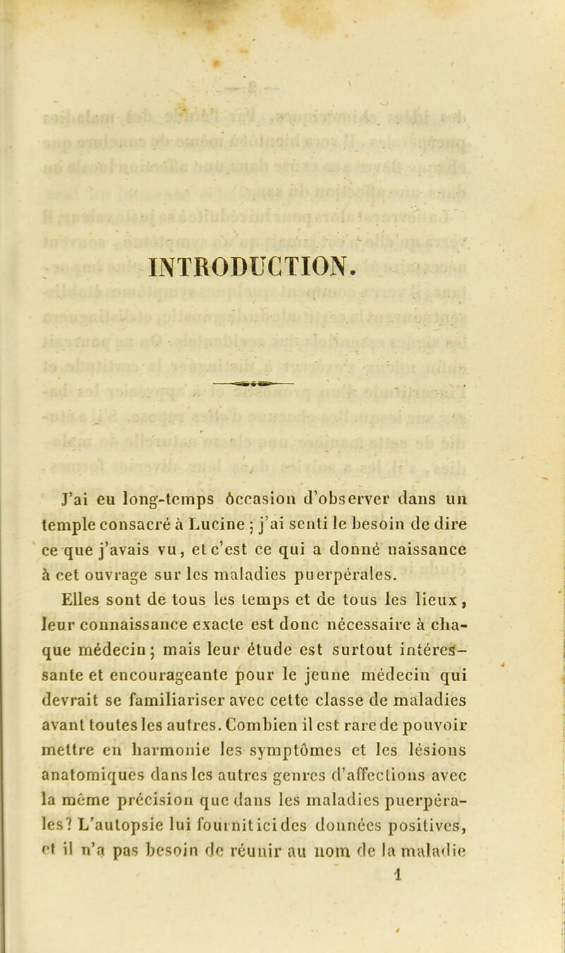 INTRODUCTION. J'ai eu long-temps ôccasion d'observer dans un temple consacré à Lucine ; j'ai senti le besoin de dire ce que j'avais vu, et c'est ce qui a donné naissance à cet ouvrage sur les maladies puerpérales. Elles sont de tous les temps et de tous les lieux, leur connaissance exacte est donc nécessaire à cha- que médecin; mais leur étude est surtout intéres- sante et encourageante pour le jeune médecin qui devrait se familiariser avec cette classe de maladies avant toutes les autres. Combien il est rare de pouvoir mettre en harmonie les symptômes et les lésions anatomiques dans les autres genres d'affections avec la même précision que dans les maladies puerpéra- les? L'autopsie lui fourniticides données positives, ^t il n'a pas besoin do réunir au nom de la maladie 1