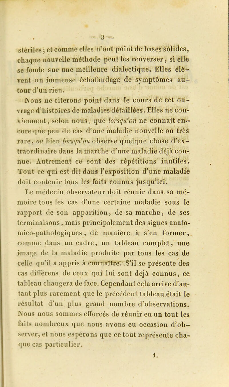 stériles ; cl comme elles n'ont point de bases solides, chaque nouvelle méthode peut les renverser, si elle se fonde sur une meilleure dialectique. Elles élè- vent un immense échafaudage de symptômes au- tour d'un rien. Nous ne citerons point dans le cours de cet Où- vrage d'histoires de maladies détaillées. Elles ne con- viennent , selon nous, que lorsqu'on ne connaît en- core que peu de cas d'une maladie nouvelle ou très rare, ou bien lorsqu'on observe quelque chose d'ex- traordinaire dans la marche d'une maladie déjà con- nue. Autrement ce sont des répétitions inutiles. Tout ce qui est dit dans l'exposition d'une maladie doit contenir tous les faits connus jusqu'ici. Le médecin observateur doit réunir dans sa mé- moire tous les cas d'une certaine maladie sous le rapport de son apparition, de sa marche, de ses terminaisons, mais principalement des signes anato- raico-pathologiques, de manière à s'en former, comme dans un cadre, un tableau complet, une image de la maladie produite par tous les cas de celle qu'il a appris à connaître'. S'il se présente des cas différens de ceux qui lui sont déjà connus, ce tableau changera de face. Cependant cela arrive d'au- tant plus rarement que le précédent tableau était le résultat d'un plus grand nombre d'observations. Nous nous sommes etîorcés de réunir en un tout les faits nombreux que nous avons eu occasion d'ob- server, et nous espérons que ce tout représente cha- que cas particulier. 1.