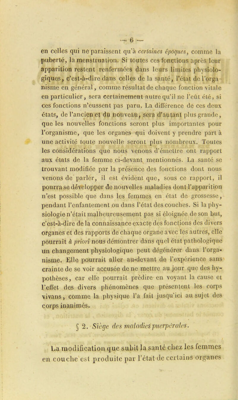 en celles qui ne paraissent qu'à cerlaines épor/iirs, comme la puberié, la mensii'uaiion. Si toutes ces fonctions aprùs leur apparition restent renfermées dans leurs limites physiolo- giques, c'est-à-dire dans celles de la santé, l'étal de l'orga - nisme en général, comme résultat de chaque fonction vitale en particulier, sera certainement autre qu'il ne l'eût été, si ces fonctions n'eussent pas paru. La différence de ces deux états, de l'ancien et du houveau, sera d'autant plus grande, que les nouvelles fonctions seront plus importantes pour l'organisme, que les organes qui doivent y prendre part à une activité toute nouvelle seront plus nombreux. Toutes les considérations que nous venons d'émettre ont rapport aux états de la femme ci-devant mentionnés. La santé se trouvant modifiée par la présence des fonctions dont nous venons de parler, il est évident que, sous ce rapport, il pourra se développer de nouvelles maladies dont l'apparition n'est possible que dans les femmes en état de grossesse, pendant l'enfantement ou dans l'état des couches. Si la phy- siologie n'était malheureusement pas si éloignée de son but, c'est-à-dire de la connaissance exacte des fonctions des divers organes et des rapports de chaque organe avec les autres, elle pourrait à priori nous démontrer dans quel état pathologique un changement physiologique peut dégénérer dans l'orga- nisme. Elle pourrait aller au-devant de l'expérience sans crainte de se voir accusée de ne mettre au jour que des hy- pothèses , car elle pourrait prédire- en voyant la cause et l'effet des divers phénomènes que présentent les corps vivans, comme la physique l'a fait jusqu'ici au sujet des corps inanimés. § '2. Siège des maladies puerpérales. La modification que subit la santé chez les femmes en couche est produite par l'état de certains organes