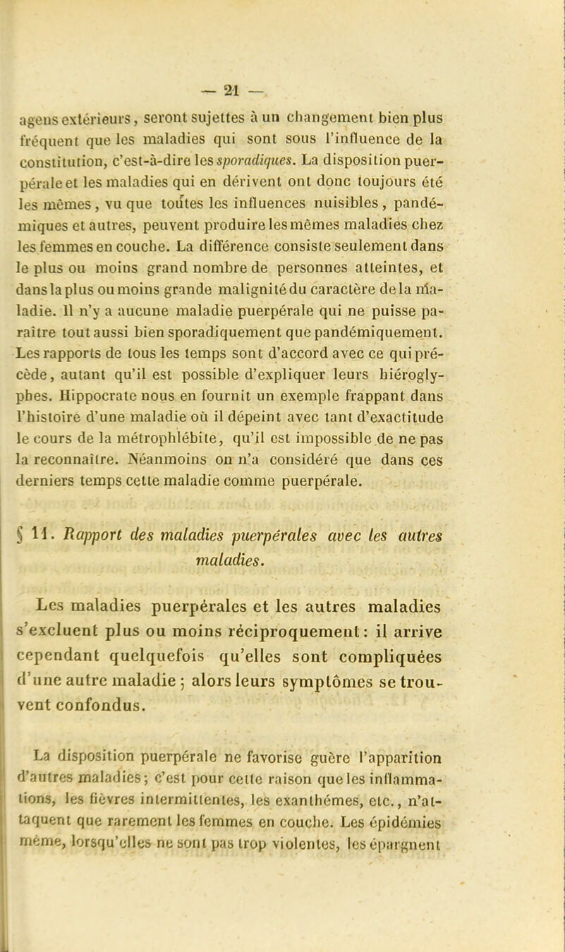 ageiis extérieurs, seront sujettes à un changement bien plus fréquent que les maladies qui sont sous l'influence de la constitution, c'est-à-dire les sporadiques. La disposition puer- péraleet les maladies qui en dérivent ont donc toujours été les mêmes, vu que toutes les influences nuisibles, pandé- miques et autres, peuvent produire les mêmes maladies chez les femmes en couche, La différence consiste seulement dans le plus ou moins grand nombre de personnes atteintes, et dans la plus ou moins grande malignité du caractère delà nia- ladie. 11 n'y a aucune maladie puerpérale qui ne puisse pa- raître tout aussi bien sporadiquement que pandémiquement. Les rapports de tous les temps sont d'accord avec ce qui pré- cède, autant qu'il est possible d'expliquer leurs hiérogly- phes. Hippocraie nous en fournit un exemple frappant dans l'histoire d'une maladie où il dépeint avec tant d'exactitude le cours de la métrophlébite, qu'il est impossible de ne pas la reconnaître. Néanmoins on n'a considéré que dans ces derniers temps cette maladie comme puerpérale. § H. Rapport des maladies puerpérales avec les autres maladies. Les maladies puerpérales et les autres maladies s'excluent plus ou moins réciproquement: il arrive cependant quelquefois qu'elles sont compliquées d'une autre maladie ; alors leurs symptômes se trou- vent confondus. La disposition puerpérale ne favorise guère l'apparition d'autres maladies; c'est pour celte raison que les inflamma- tions, les fièvres intermittentes, les exanthèmes, etc., n'at- taquent que rarement les femmes en couche. Les épidéiiiies même, lorsqu'elles ne sont pas trop violentes, les épargnent