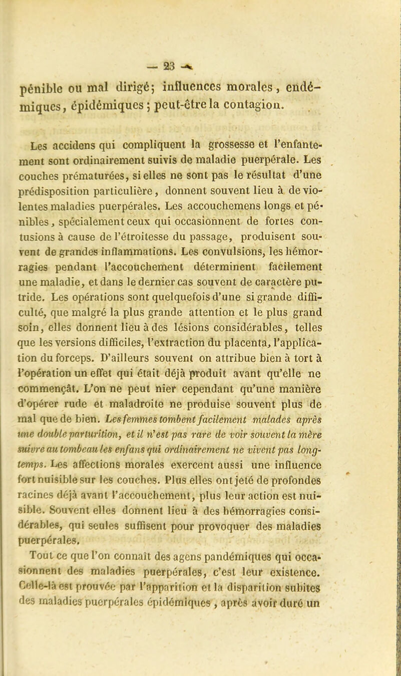 pénible oii mal dirigé; influences morales, endé- miques, épidéniiqucs ; peut-être la contagion. Les accidens qui compliquent la grossesse et l'enfante- ment sont ordinairement suivis de maladie puerpérale. Les couches prématurées, si elles ne sont pas le résultat d'une prédisposition particulière, donnent souvent lieu à de vio- lentes maladies puerpérales. Les accouchemens longs et pé- nibles , spécialement ceux qui occasionnent de fortes con- tusions à cause de l'étroitesse du passage, produisent sou- vent de grandes inflammations. Les convulsions, les hémor- ragies pendant l'accouchement déterminent facilement une maladie, et dans le dernier cas souvent de caractère pu- tride. Les opérations sont quelquefois d'une si grande diffi- culté, que malgré la plus grande attention et le plus grand soin, elles donnent lieu à des lésions considérables, telles que les versions difficiles, l'extraction du placenta, l'applica- tion du forceps. D'ailleurs souvent on attribue bien à tort à l'opération un effet qui était déjà produit avant qu'elle ne commençât. L'on ne peut nier cependant qu'une manière d'opérer rude et maladroite ne produise souvent plus de mal que de bien. Les femmes tombent facilement malades après une double partiirition, et il n'est pas rare de voir souvent la mère suivre au tombeau les enfans qui ordinairement ne vivent pas long' temps. Les affections morales exercent aussi une influence fort nuisible sur les couches. Plus elles ont jeté de profondes racines déjà avant l'accouchement, plus leur action est nui- sible. Souvent elles donnent lieu à des hémorragies consi- dérables, qui seules suffisent pour provoquer des maladies puerpérales. Tout ce que l'on connaît des agens pandémiques qui occa- sionnent des maladies puerpérales, c'est leur existence. Celle-là est prouvée par l'apparition et la disparition subites des maladies puerpérales épidémlques , après avoir duré un