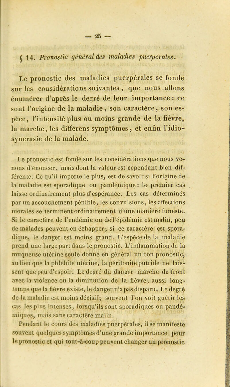 $ 14. Pronostic général des maladies puerpérales. Le pronostic des maladies puerpérales se fonde sur les considérations suivantes , que nous allons énumérer d'après le degré de leur importance : ce sont l'origine de la maladie, son caractère, son es- pèce, l'intensité plus ou moins grande de la fièvre, la marche, les diiférens symptômes, et enfin l'idio- syncrasie de la malade. Le pronostic est fondé sur les considérations que nous ve- nons d'énoncer, mais dont la valeur est cependant bien dif- férente. Ce qu'il importe le plus, est de savoir si l'origine de la maladie est sporadique ou pandémique : le premier cas laisse ordinairement plus d'espérance. Les cas délerminés par un accouchement pénible, les convulsions, les affections morales se terminent ordinairement d'une manière funeste. Si le caractère de l'endémie ou de l'épidémie est malin, peu de malades peuvent en échapper; si ce caractère est spora- dique, le danger est moins grand. L'espèce de la maladie prend une large part dans le pronostic. L'inflammation de la muqueuse utérine seule donne en général un bon pronostic, au lieu que la phlébite utérine, la péritonite putride ne lais- sent que peu d'espoir. Le degré du danger marche de front avec la violence ou la diminution de la fièvre; aussi long- temps que la fièvre existe, le danger n'a pas disparu. Le degré de la maladie est moins décisif; souvent Ton voit guérir les cas les plus intenses, lorsqu'ils sont sporadiques ou pandé- miques, mais sans caractère malin. Pendant le cours des maladies puerpérales, il se manifeste souvent quelques symptômes d'une grande importance pour le pronostic et qui tout-à-coup peuvent changer un pronostic