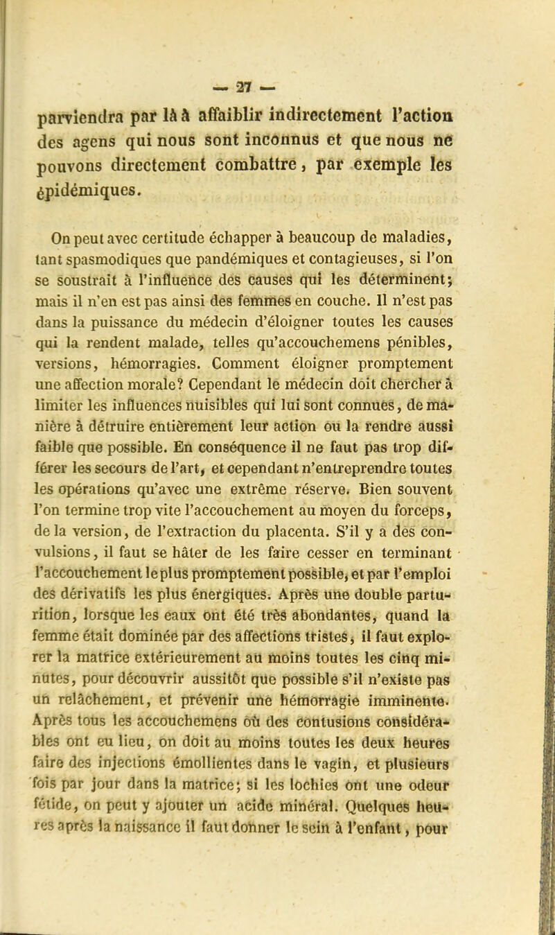 parviendra par là h affaiblir indirectement l'action des agens qui nous sont inconnus et que nous ne pouvons directement combattre, par exemple les épidémiques. On peut avec certitude échapper à beaucoup de maladies, tant spasmodiques que pandémiques et contagieuses, si l'on se soustrait à l'influetoce des causes qui les déterminent; mais il n'en est pas ainsi des femmes en couche. Il n'est pas dans la puissance du médecin d'éloigner toutes les causes qui la rendent malade, telles qu'accouchemens pénibles, versions, hémorragies. Comment éloigner promptement une affection morale? Cependant le médecin doit chercher à limiter les influences nuisibles qui lui sont connues, de mâ- nière à détruire entièrement leur action Ou la rendre aussi faible que possible. En conséquence il ne faut pas trop dif- férer les secours de l'art, et cependant n'entreprendre toutes les opérations qu'avec une extrême réserve* Bien souvent l'on termine trop vite l'accouchement au moyen du forceps i delà version, de l'extraction du placenta. S'il y à dés con- vulsions, il faut se hâter de les faire cesser en terminant raccouchemenl le plus promptement possible, et par l'emploi des dérivatifs les plus énergiques. Après une double partu- rition, lorsque les eaux ont été très abondatites, quand lA femme était dominée par des affections tristes j il faut explo- rer la matrice extérieurement au moins toutes les cinq mi- nutes, pour découvrir aussitôt que possible s'il n'existe pas ufi relâchement, et prévenir une hémorragie imminent^. Après tous les accouchcmens où des contusions considéra* bles ont eu lieu, on doit au moins toutes les deux heures faire des injections émolllentes dans le vagin, et plusieurs fois par jour dans la matrice; si les lochies Ont une odeur fétide, on peut y ajouter un acide minéral. Quelques heu- res après la naissance il faut donner le sein à l'enfant, pour