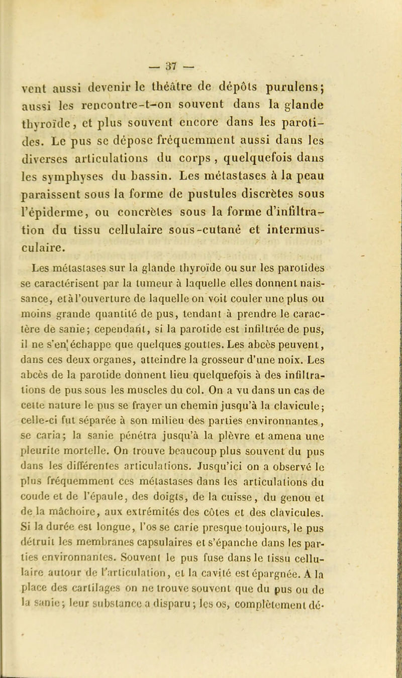 vent aussi devenir le théâtre de dépôts purulens; aussi les rencontre-t-on souvent dans la glande thyroïde, et plus souvent encore dans les paroti- des. Le pus se dépose fréquemment aussi dans les diverses articulations du corps , quelquefois dans les symphyses du hassin. Les métastases à la peau paraissent sous la forme de pustules discrètes sous l'épiderme, ou concrètes sous la forme d'infiltra- tion du tissu cellulaire sous-cutané et intermus- culaire. Les métastases sur la glande thyroïde ou sur les paroiides se caractérisent par la tumeur à laquelle elles donnent nais- sance, etàl'ouverture de laquelle on voit couler une plus ou moins grande quantité de pus, tendant à prendre le carac- tère de sanie; cependafil, si la parotide est infiltrée de pus, il ne s'en'échappe que quelques gouttes. Les abcès peuvent, dans ces deux organes, atteindre la grosseur d'une noix. Les abcès de la parotide donnent Heu quelquefois à des infiltra- tions de pus sous les muscles du col. On a vu dans un cas de celte nature le pus se frayer un chemin jusqu'à la clavicule; celle-ci fut séparée à son milieu des parties environnantes, se caria; la sanie pénétra jusqu'à la plèvre et amena une pleurile mortelle. On trouve beaucoup plus souvent du pus dans les différentes articulations. Jusqu'ici on a observé le plus fréquemment ces métastases dans les articulations du coude et de l'épaule, des doigts, de la cuisse, du genou et de la mâchoire, aux extrémités des côtes et des clavicules. Si la durée est longue, l'os se carie presque toujours, le pus détruit les membranes capsulaires et s'épanche dans les par- lies environnantes. Souvent le pus fuse dans le tissu cellu- laire autour de l'articulation, et la cavité est épargnée. A la place des cartilages on ne trouve souvent que du pus ou do la sanie ; leur substance a disparu ; les os, complètement dé-