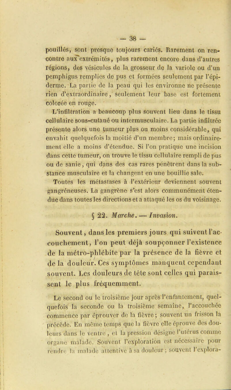 pouillés, sont presque toujours cariés. Rarement on ren- contre aux*exirémiiés, plus rarement encore dans d'autres régions, des vésicules de la grosseur do la variole ou d'un pemphigus remplies de pus et formées seulement par l'épi- derme. La partie de la peau qui les environne ne présente rien d'extraordinaire, seulement leur base est fortement colorée en rouge. L'infiltration a beaucoup plus souvent lieu dans le tissu cellulaire sous-cutané ou intermusculairc. La partie infllirée présente alors une tumeur plus ou moins considérable, qui envahit quelquefois la moitié d'un membre; mais ordinaire- ment elle a moins d'étendue. Si l'on pratique une incision dans cette tumeur, on trouve le tissu cellulaire rempli de pus ou de sanie, qui dans des cas rares pénètrent dans la sub- stance musculaire et la changent en une bouillie sale. Toutes les métastases à l'extérieur deviennent souvent gangréneuses. La gangrène s'est alors communément éten- due dans toutes les directions et a attaqué les os du voisinage. § 22. Marche. — Invasion. Souvent, dans les premiers jours qui suivent l'ac- couchement, l'on peut déjà soupçonner l'existence de la métro-phlébite par la présence de la fièvre et de la douleur. Ces symptômes manquent cependant souvent. Les douleurs de tête sont celles qui parais- sent le plus fréquemment. Le second ou le troisième jour après l'enfaniement, quel- quefois la seconde ou la troisième semaine, l'accouchée commence par éprouver de la fièvre ; souvent un frisson la précède. En même temps que la fièvre elle éprouve des dou- leurs dans le vcnlro , et la pression désigne l'utérus comme organe malade. Souvent l'exploration est nécessaire pour rendre la malade atlenlive à sa douleur ; souvent l'explora-