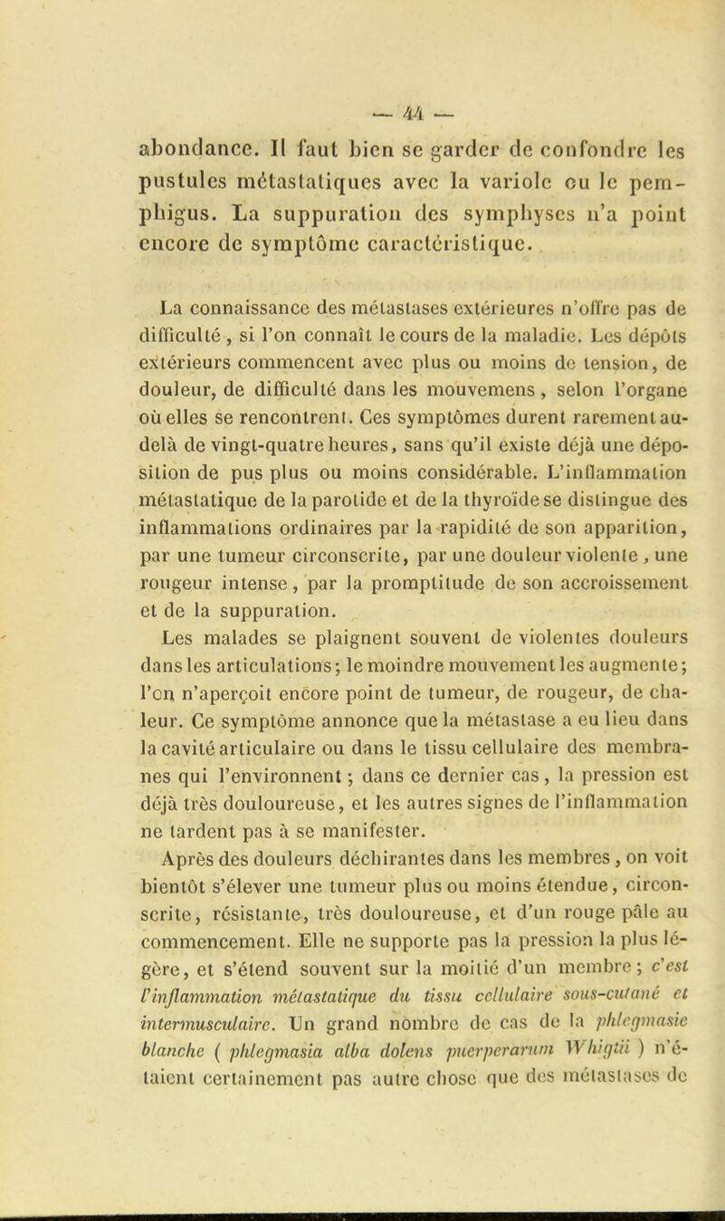 abondance. Il faut bien se garder de confondre les pustules métastatiques avec la variole ou le pem- pliigus. La suppuration des symphyses n'a jioiut encore de symptôme caractéristique. La connaissance des métastases extérieures n'ollre pas de difficulté , si l'on connaît le cours de la maladie. Les dépôts extérieurs commencent avec plus ou moins de tension, de douleur, de difficulté dans les mouvemens, selon l'organe oïl elles se rencontrent. Ces symptômes durent rarementau- delà de vingt-quatre heures, sans qu'il existe déjà une dépo- sition de pus plus ou moins considérable. L'inllammation mélaslatique de la parotide et de la thyroïde se dislingue des inflammations ordinaires par la rapidité de son apparition, par une tumeur circonscrite, par une douleur violente, une l'ougeur intense, par la promptitude de son accroissement et de la suppuration. Les malades se plaignent souvent de violentes douleurs dans les articulations; le moindre mouvement les augmente; l'on n'aperçoit encore point de tumeur, de rougeur, de cha- leur. Ce symptôme annonce que la métastase a eu lieu dans la cavité articulaire ou dans le tissu cellulaire des membra- nes qui l'environnent ; dans ce dernier cas, la pression est déjà très douloureuse, et les autres signes de l'inflammation ne lardent pas à se manifesier. Après des douleurs déchirantes dans les membres, on voit bientôt s'élever une tumeur plus ou moins étendue, circon- scrite, résistante, très douloureuse, et d'un rouge pâle au commencement. Elle ne supporte pas la pression la plus lé- gère, et s'étend souvent sur la moitié d'un membre; c'est Pinflammation mélastalique du tissu cellulaire sous-mfaué et intermusculaire. Un grand nombre de cas de la plilcgmnsie blanche ( plilegtnasia alba dolens puerperarnin ]flii(]tii ) n'é- laicni certainement pas autre cliosc que des métastases de