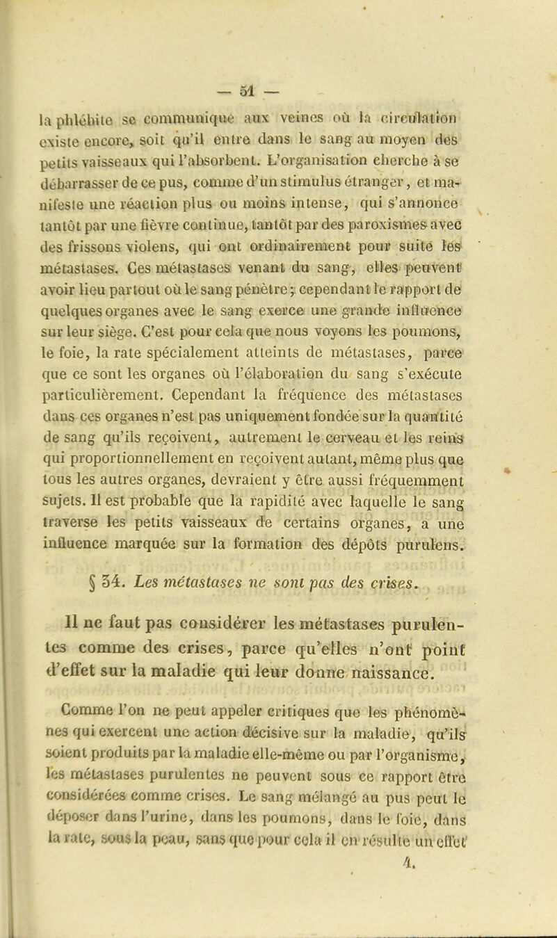 la phlébite se commimiqiie aux veines où la circulation existe encore, soit qu'il entre dans le sang au moyen dés petits vaisseaux qui l'absorbent. L'organisation cherche à se débarrasser de ce pus, comme d'un stimulus étranger, et ma- nifeste une réaciion plus ou moins intense, qui s'annonce tantôt par une fièvre continue, tantôt par des paroxismes avec des frissons violens, qui ont ordinairement pour suite les* métastases. Ces métastases venant du sang, elles peuvent avoir lieu partout où le sang pénètre cependant le rapport de quelques organes avec le sang exerce une grande inlluence sur leur siège. C'est pour cela que nous voyons les poumons, le foie, la rate spécialement atteints de métastases, parce que ce sont les organes oîi l'élaboration du sang s'exécute particulièrement. Cependant la fréquence des métastases dans ces organes n'est pas uniquement fondée sur la quaHftilé de sang qu'ils reçoivent, autrement le cerveau et les rems qui proportionnellement en reçoivent autant, même plus que tous les autres organes, devraient y être aussi fréquemment sujets. 11 est probable que la rapidité avec laquelle le sang traverse les petits vaisseaux de certains organes, a une influence marquée sur la formation des dépôts purulens^ § 34. Les métastases ne sont pas des crises. 11 ne faut pas cousidérer les métastases purulen- tes comme des crises, parce qu'elles n'ont point d'effet sur la maladie qui leur donne naissance. Comme l'on ne peut appeler critiques que les phénomè- nes qui exercent une action décisive sur la maladie, qu'ils soient produits par la maladie elle-même ou par l'organisme,' lés métastases purulentes ne peuvent sous ce rapport être considérées comme crises. Le sang mélangé au pus peut 1^ déposer dans l'urine, dans les poumons, dans le foie, dans la rate, sous la poau, sans que pour cola il en résulte un cllbf 4.