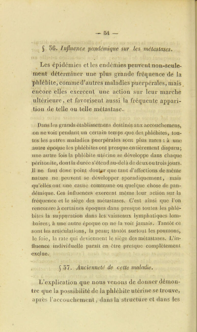 § 36. Influence pandcmique sur les mctasiases. Les épidémies et les endémies peuvent non-seule- ment déterminer une plus grande fréquence de la phlébite, comme d'autres maladies puerpérales, mais, encore elles exercent une action sur leur marche ultérieure, et favorisent aussi la fréquente appari- tion de telle ou telle métastase. Dans les grands établissemens destinés aux accouchemens, on ne voil pendant un certain temps que des piilébites, tou- tes les autres maladies puerpérales sont plus rares : à une autre époque les phlébites ont presque entièrement disparu; une autre l'ois la phlébite utérine se développe dans chaque péritonite, donlla durée s'étendau-delàde dcuxoutrois jours. 11 ne faut donc point dou(^r que tant d'affections de même nature ne peuvent se développer sporadiquement, mais qu'elles ont une cause commune ou quelque chose de pan- démique. Ces influences exercent même leur action sur la fréquence et le siège des métastases. C'est ainsi que l'on rencontre à certaines époques dans presque toutes les phlé- bites la suppuration dans les vaisseaux lymphatiques lom- baires; à une autre époque on ne la voit jamais. Tantôt ce sont les articulations, la peau; tantôt surtout les poumons, le foie, la rate qui deviennent le siège des métastases. L'in- •fluenee individuelle paraît en être presque complètement exclue. § 37. Ancienneté de cette maladie. L'explication que nous venons de donner démon- tre que la possibilité de la phlébite utérine se trouve, après l'accouchomcut, dans la structure et dans les