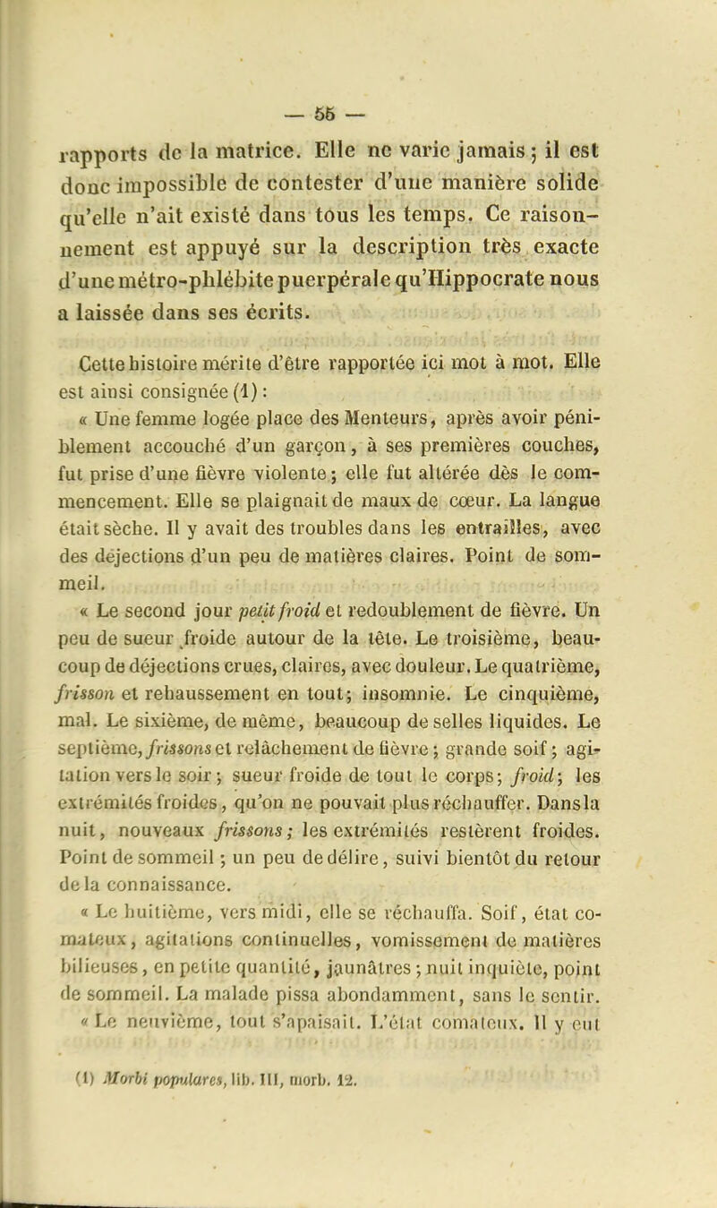 — 56 — rapports de la matrice. Elle ne varie jamais ; il est donc impossible de contester d'une manière solide qu'elle n'ait existé dans tous les temps. Ce raison- nement est appuyé sur la description tr^s exacte d'une métro-phlébite puerpérale qu'IIippocrate nous a laissée dans ses écrits. Cette histoire mérite d'être rapportée ici mot à mot. Elle est ainsi consignée (1) : « Une femme logée place des Menteurs, après avoir péni- blement accouché d'un garçon, à ses premières couches, fut prise d'une fièvre violente; elle fut altérée dès le com- mencement. Elle se plaignait de maux de cœur, La langue était sèche. Il y avait des troubles dans les entraîîles, avec des déjections d'un peu de matières claires. Poirit de som- meil, « Le second jour pedt froid Qi redoublement de fièvre. Un peu de sueur/roide autour de la tête. Le troisième, beau- coup de déjections crues, claires, avec douleur. Le quatrième, /mso/i et rehaussement en tout; insomnie. Le cinquième, mal. Le sixième, de même, beaucoup de selles liquides. Le septième,/m«ons et relâchement de fièvre ; grande soif ; agi» talion vers le soir; sueur froide de tout le corps; froid; les extrémités froides, qu'on ne pouvait plus réchauffer. Dansla nuit, nouveaux /ris^ons; les extrémilés restèrent froides. Point de sommeil ; un peu de délire, suivi bientôt du retour delà connaissance. « Le huitième, vers rhidi, elle se réchauffa. Soif, état co- mateux, agitaiions continuelles, vomissemeni de matières bilieuses, en petite quantité, jaunâtres ; Jiuil inquiète, point de sommeil. La malade pissa abondamment, sans le sentir. « Lfi neuvième, tout s'apaisait. L'élat comateux. 11 y eut (i) Morbi popxlares, lib. III, morb, 12.