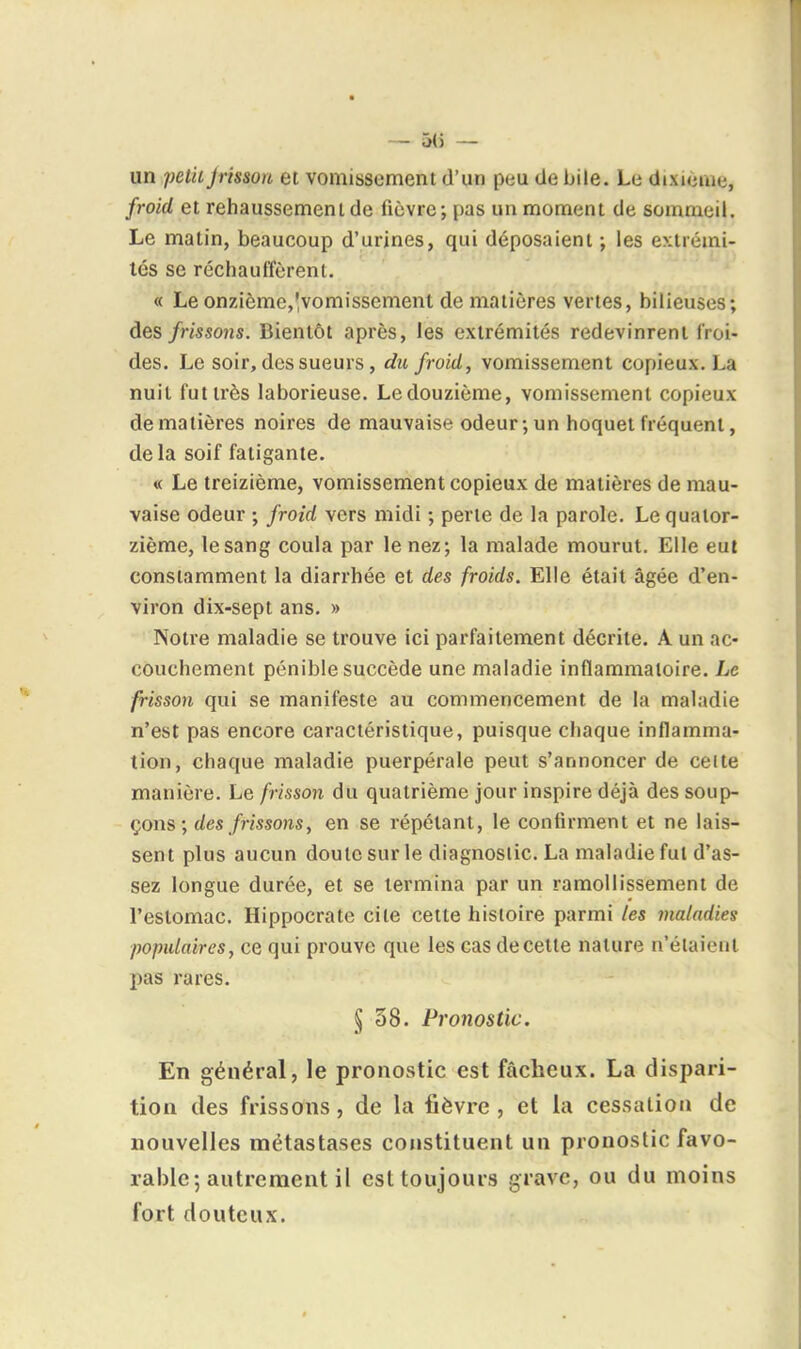 - 5() — un petiiJrisson et vomissement d'un peu de bile. Le dixième, froid et rehaussement de fièvre ; [)as un moment de sommeil. Le matin, beaucoup d'urines, qui déposaient ; les extrémi- tés se réchauffèrent. « Le onzième,'vomissement de matières vertes, bilieuses; des frissons. Bientôt après, les extrémités redevinrent froi- des. Le soir, des sueurs, du froid, vomissement copieux. La nuit fut très laborieuse. Ledouzième, vomissement copieux de matières noires de mauvaise odeur; un hoquet fréquent, delà soif fatigante. « Le treizième, vomissement copieux de matières de mau- vaise odeur ; froîd vers midi ; perte de la parole. Le quator- zième, le sang coula par le nez; la malade mourut. Elle eut constamment la diarrhée et des froids. Elle était âgée d'en- viron dix-sept ans. » Notre maladie se trouve ici parfaitement décrite. A un ac- couchement pénible succède une maladie inflammatoire. Le frisson qui se manifeste au commencement de la maladie n'est pas encore caractéristique, puisque chaque inflamma- tion, chaque maladie puerpérale peut s'annoncer de celte manière. Le frisson du quatrième jour inspire déjà des soup- çons; des frissons, en se répétant, le confirment et ne lais- sent plus aucun doute sur le diagnostic. La maladie fut d'as- sez longue durée, et se termina par un ramollissement de l'estomac. Hippocrate cite cette histoire parmi les maladies populaires, ce qui prouve que les cas de cette nature n'étaient pas rares. § 58. Pronostic. En général, le pronostic est fâcheux. La dispari- tion des frissons, de la fièvre, et la cessation de nouvelles métastases constituent un pronostic favo- rable-, autrement il est toujours grave, ou du moins fort douteux.