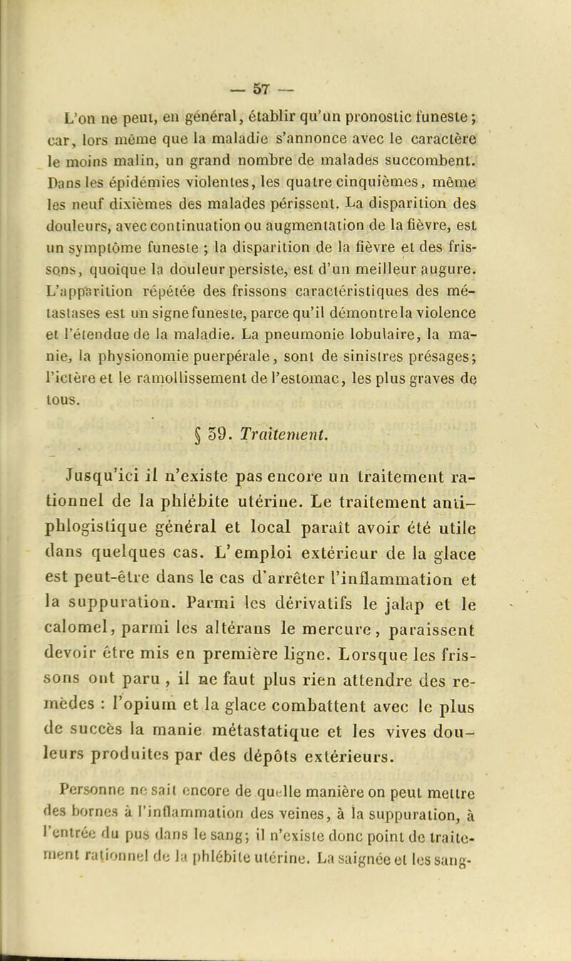 L'on ne peut, en général, établir qu'un pronostic funeste ; car, lors même que la maladie s'annonce avec le caractère le moins malin, un grand nombre de malades succombent. Pans les épidémies violentes, les quatre cinquièmes, même les neuf dixièmes des malades périssent. La disparition des douleurs, avec continuation ou augmentation de la fièvre, est un sympiôm.e funeste ; la disparition de la fièvre et des fris- sons, quoique la douleur persiste, est d'un meilleur augure. L'apparition répétée des frissons caractéristiques des mé- tastases est un signe funeste, parce qu'il démontrela violence et l'étendue de la maladie. La pneumonie lobulaire, la ma- nie, la physionomie puerpérale, sont de sinistres présages; l'ictère et le ramollissement de l'estomac, les plus graves de tous. § 39. Traitement. Jusqu'ici il n'existe pas encore un traitement ra- tionnel de la phlébite utérine. Le traitement anti- phlogislique général et local paraît avoir été utile dans quelques cas. L'emploi extérieur de la glace est peut-être dans le cas d'arrêter l'inflammation et la suppuration. Parmi les dérivatifs le jalap et le calomel, parmi les altérans le mercure, paraissent devoir être mis en première ligne. Lorsque les fris- sons ont paru , il ne faut plus rien attendre des re- mèdes : l'opium et la glace combattent avec le plus de succès la manie métastatique et les vives dou- leurs produites par des dépôts extérieurs. Personne ne sait encore de quelle manière on peut mettre des bornes à l'inflammation des veines, à la suppuration, à l'entrée du pus dans le sang; il n'existe donc point de Iraito- nieni rationnel de la phlébite utérine. La saignée et les sang-