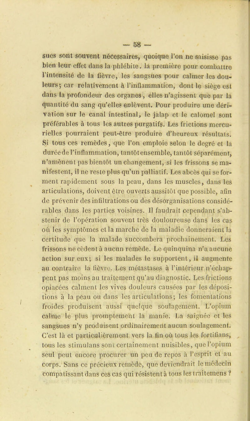 — 68 — sucs sont souvent nécessaires, quoique l'on ne saisisse pas bien leur effet clans la phlébite, la première pour combattre l'intensité de la fièvre, les sangsues pour calmer les dou- leurs; car relativement à l'inllammaiion, dont le siège est dans la profondeur des organes, elles n'agissent que par la quantité du sang qu'elles enlèvent. Pour produire une déri- vation sur le canal intestinal, le jalap et le calomel sont préférables à tous les autres purgatifs. Les frictions mercu- rielles pourraient peut-être produire d'heureux résultats. Si tous ces remèdes, que l'on emploie selon le degré et la durée de l'inflammation, tantôt ensemble, tantôt séparément, n'amènent pas bientôt un changement, si les frissons se ma- nifestent, il ne reste plus qu'un palliatif. Les abcès qui se for- ment rapidement sous la peau, dans les muscles, dans les articulations, doivent être ouverts aussitôt que possible, afin de prévenir des infiltrations ou des désorganisations considé- rables dans les parties voisines. Il faudrait cependant s'ab- stenir de l'opération souvent très douloureuse dans les cas où les symptômes et la marche de la maladie donneraient la certitude que la malade succombera prochainement. Les frissons ne cèdent à aucun remède. Le quinquina n'a aucune action sur eux; si les malades le supportent, il augmente au contraire la fièvre. Les métastases à l'intérieur n'échap- pent pas moins au traitement qu'au diagnostic. Les frictions opiacées calment les vives douleurs causées par les déposi- tions à la peau ou dans les articulations; les fomentations froides produisent aussi quelque soulagement. L'opium calme le plus promptement la manie. La saignée et les sangsues n'y produisent ordinairement aucun soulagement. C'est là et particulièrement, vers la fin où tous les fortilians, tous les stimulans sont certainement nuisibles, que l'opium seul peut encore procurer un peu de repos à l'esprit et au corps. Sans ce précieux remède, que deviendrait le médecin compatissant dans ces cas qui résistent à tous les iraitemens ?