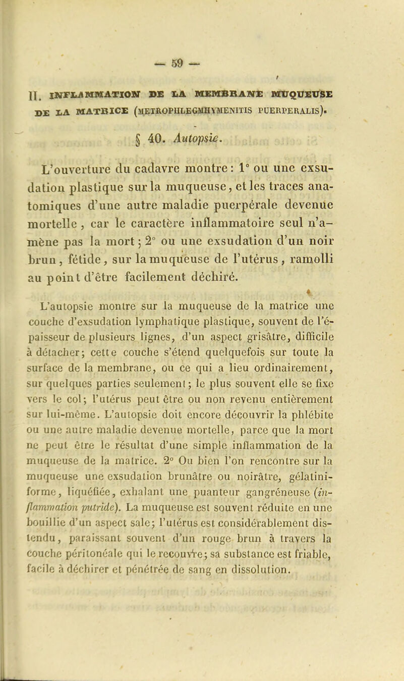n. lNFX.ilRIMATXO»r DE I.A MXMBRAMI: nrUQUElTSE DE lA MATRICE (mEXROPIILEGMHYMENITIS PUERPERALIS). § 40. Autopsie. L'ouverture du cadavre montre: 1° ou une exsu- dation plastique sur la muqueuse, et les traces ana- tomiques d'une autre maladie puerpérale devenue mortelle , car le caractère inflammatoire seul n'a- mène pas la mort ; 2° ou une exsudation d'un noir brun, fétide, sur la muqueuse de l'utérus, ramolli au point d'être facilement déchiré. L'autopsie montre sur la muqueuse de la matrice une couche d'exsudation lymphatique plastique, souvent de l'é- paisseur de plusieurs lignes, d'un aspect grisâtre, difficile à détacher; cette couche s'étend quelquefois sur toute la surface de la membrane, ou ce qui a lieu ordinairement, sur quelques parties seuleraenl; le plus souvent elle se fixe vers le col; l'utérus peut être pu non revenu entièrement sur lui-même. L'autopsie doit encore découvrir la phlébite ou une autre maladie devenue mortelle, parce que la mort ne peut être le résultat d'une simple inflammation de la muqueuse de la matrice. 2° Ou bien l'on rencontre sur la muqueuse une exsudation brunâtre ou noirâtre, gélatini- forme, liquéfiée, exhalant une. puanteur gangreneuse (zn- flamrrtaûon putride). La muqueuse est souvent réduite en une bouillie d'un aspect sale; l'utérus est considérablement dis- tondu, paraissant souvent d'un rouge brun à travers la couche péritonéale qui le recouvi-e; sa substance est friable, facile à déchirer et pénétrée de sang en dissolution.