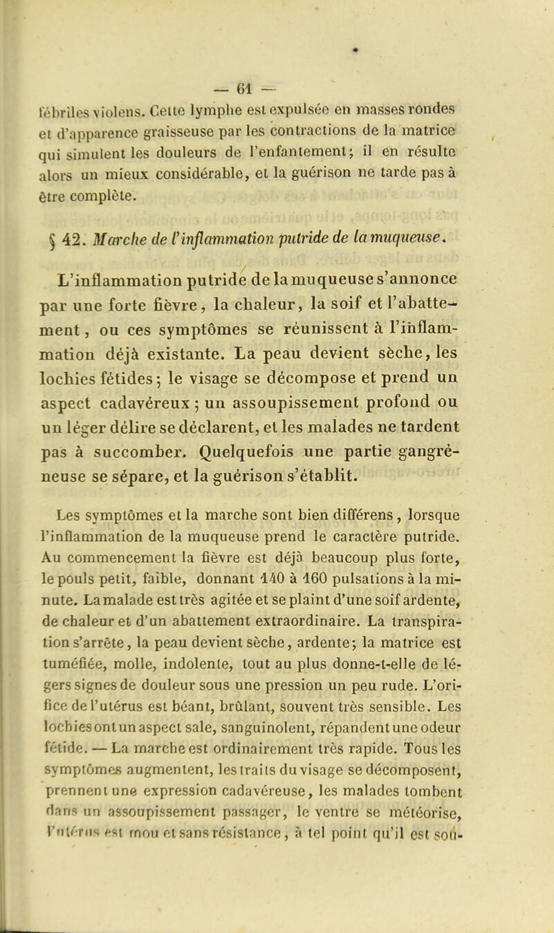 fébriles violens. Celte lymphe est expulsée en masses rondes et d'apparence graisseuse par les contractions de la matrice qui simulent les douleurs de l'enfantement; il en résulte alors un mieux considérable, et la guérison ne tarde pas à être complète. § 42. Marche de ^inflammation putride de la muqueuse. L'inflammation putride de la muqueuse s'annonce par une forte fièvre, la chaleur, la soif et l'abatte- ment , ou ces symptômes se réunissent à l'ifaflam- mation déjà existante. La peau devient sèche, les lochies fétides; le visage se décompose et prend un aspect cadavéreux ; un assoupissement profond ou un léger délire se déclarent, et les malades ne tardent pas à succomber. Quelquefois une partie gangré- neuse se sépare, et la guérison s'établit. Les symptômes et la marche sont bien différens, lorsque l'inflammation de la muqueuse prend le caractère putride. Au commencement la fièvre est déjà beaucoup plus forte, le pouls petit, faible, donnant 140 à 160 pulsations à la mi- nute. La malade est très agitée et se plaint d'une soif ardente, de chaleur et d'un abattement extraordinaire. La transpira- tion s'arrête, la peau devient sèche, ardente; la matrice est tuméfiée, molle, indolente, tout au plus donne-t-elle de lé- gers signes de douleur sous une pression un peu rude. L'ori- fice de l'utérus est béant, brûlant, souvent très sensible. Les lochiesontun aspect sale, sanguinolent, répandent une odeur fétide. — La marche est ordinairement très rapide. Tous les symptômes augmentent, les traits du visage se décomposent, prennent une expression cadavéreuse, les malades tombent flans un assoupissement passager, le ventre se météorise, riiténis CM mou et sans résistance, à le) point qu'il est soti-