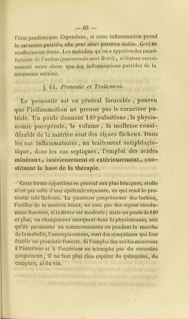 l'état pandémique. Cependant, si celte inflammation prend le caractère putride, elle peut alors paraître isolée. Ceci ne souffre aucun doute. Les maladies qu'on a appelées des putré- factions de l'uiérus {putrescenliauleri Bo'éri), n'étaient certai- nement autre chose que des inflammations putrides de la muqueuse utérine. § 44. Pronostic et Traitement. Le pronostic est en général favorable , pourvu que l'inflammation ne prenne pas le caractère pu- tride. Un pouls donnant 140 pulsations , la physio- nomie puerpérale, le volume, la mollesse consi- dérable de la matrice sont des signes fâcheux. Dans les cas inflammatoires , un traitement antiphlogis- tique, dans les cas septiques, l'emploi des acides minéraux, intérieurement et extérieurement, con- stituent la base de la thérapie. Celte forme appartient en général aux plus bénignes, si elle n'est pas celle d'une épidémie régnante, ce qui rend le pro- nostic très fâcheux. La puanteur gangréneuse des lochies, l'orifice de la matrice béant, ne sont pas des signes absolu- ment funestes, si la fièvre est modérée ; mais un pouls del40 et plus, un changement marquant dans la physionomie, soit qu'ils paraissent au commencement ou pendant la marche de la maladie, l'assoupissement, sont des symptômes qui font établir un pronostic funeste. Si l'emploi des acides minéraux à l'intérieur et à l'extérieur ne triomphe pas du caractère gangréneux, il ne faut plus rien espérer du quinquina, du camphre, ni du vin.