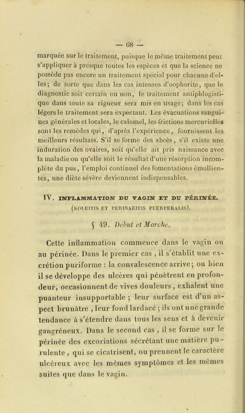 marquée sur le iraiicment, puisque lemCrne traitement peut s'appliquer à presque loutes les espèces et que la science ne possède pas encore un iraiicment spécial pour chacune d'el- les; de soric que dans les cas intenses d'oophorite, que le diagnostic soit certain ou non, le traitement aniiphlogisti- que dans toute sa rigueur sera mis en usage; dans les cas légers le traitement sera expeciant. Les évacuations sangui- nes générales et locales, le calomel, les frictions mercurielles sont les remèdes qui, d'après l'expérience, fournissent les meilleurs résultats. S'il se forme des abcès, s'il existe une induration des ovaires, soit qu'elle ait pris naissance avec la maladie ou qu'elle soit le résultat d'une résorption incom- plète du pus, l'emploi continuel des fomentations émollien- tes, une diète sévère deviennent indispensables. IV. INFLAMMATION DU VAGIN ET DU PÉRINÉE. (kOLEITIS et PERINAEITIS PUERPERALIS). § 49. Début et Marche. Cette inflammation commence dans le vagin ou au périnée. Dans le premier cas , il s'établit une ex- crétion puriforme : la convalescence arrive; ou bien il se développe des ulcères qui pénètrent en profon- deur, occasionnent de vives douleurs , exhalent une puanteur insupportable ; leur surface est d'un as- pect brunâtre , leur fond lardacé ; ils ont une grande tendance à s'étendre dans tous les sens et à devenir gangréneux. Dans le second cas , il se forme sur le périnée des excoriations sécrétant une matière pu- rulente , qui se cicatrisent, ou prennent le caractère ulcéreux avec les mêmes symptômes et les mêmes suites que dans le va^iu.