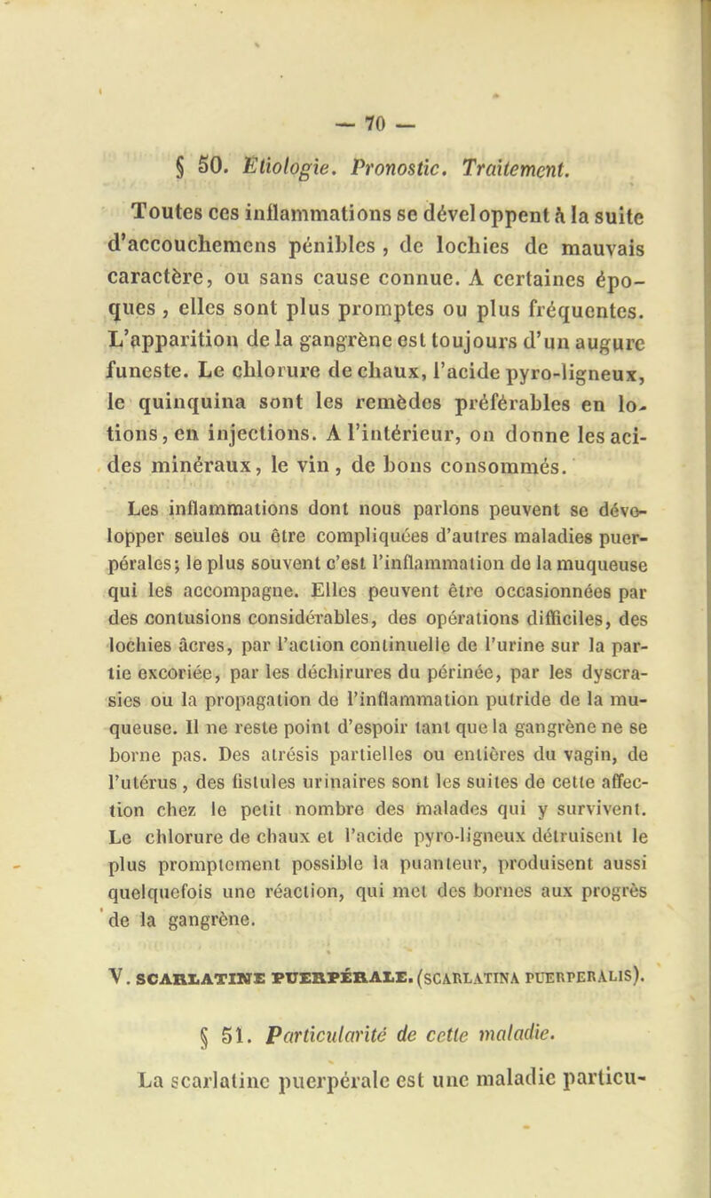 § SO. Etiologie. Pronostic. Traitement. Toutes ces iuilammations se dével oppent h la suite d'accouchemens pénibles , de lochies de mauvais caractère, ou sans cause connue. A certaines épo- ques , elles sont plus promptes ou plus fréquentes. L'apparition de la gangrène est toujours d'un augure funeste. Le chlorure de chaux, l'acide pyro-ligneux, le quinquina sont les remèdes préférables en lo- tions, en injections. A l'intérieur, on donne les aci- des minéraux, le vin, de bons consommés. Les inflammations dont nous parlons peuvent se déve- lopper seules ou être compliquées d'autres maladies puer- pérales; le plus souvent c'est l'inflammation do la muqueuse qui les accompagne. Elles peuvent être occasionnées par des contusions considérables, des opérations difficiles, des lochies acres, par l'action coniinuelie de l'urine sur la par- lie excoriée, par les déchirures du périnée, par les dyscra- sies ou la propagation de l'inflammation putride de la mu- queuse. Il ne reste point d'espoir tant que la gangrène ne se borne pas. Des alrésis partielles ou entières du vagin, de l'utérus , des fistules urinaires sont les suites de cette afl'ec- tion chez le petit nombre des malades qui y survivent. Le chlorure de chaux et l'acide pyro-ligneux détruisent le plus promptcment possible la puanteur, produisent aussi quelquefois une réaction, qui met des bornes aux progrès de la gangrène. V. SCAniiATlNE PUERPÉHA1.E. (SCARLATINA PUERPEnALlS). § 51. Particularité de cette maladie. La scarlatine puerpérale est une maladie parlicu-
