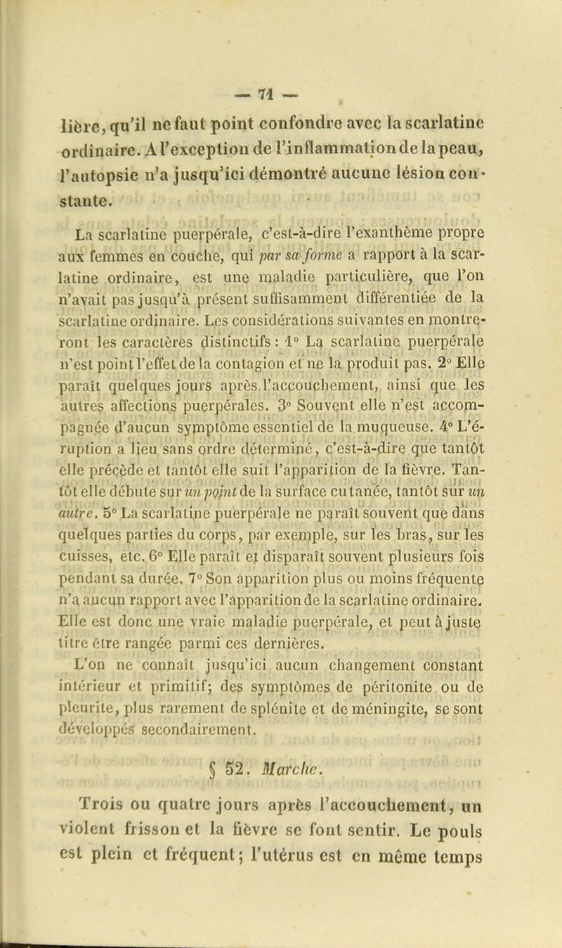 lièrc, qu'il ne faut point confondre avec la scarlatine ordinaire. A l'exception de l'inflammation de la peau, l'autopsie n'a jusqu'ici démontré aucune lésion cou' staute. La scarlatine puerpérale, c'est-à-dire l'exanthème propre aux femmes en couche, qui par sa forme a rapport à la scar- latine ordinaire, est une maladie particulière, que l'on n'avait pas jusqu'à présent suffisamment différentiée de la scarlatine ordinaire. Les considérations suivantes en montre- ront les caractères distinctifs : 1° La scarlatine puerpérale n'est poini l'effet delà contagion et ne la produit pas. 2° Elle |)araît quelques jours après.l'accouphement, ainsi qiie les autres affections puerpérales. 3° Souvent elle n'eçt accom- pagnée d'aucun symptôme essentiel de la muqueuse. 4° L'é- ruption a lieu sans ordre déterminé, c'est-à-dire que tantôt elle précède et tantôt elle suit l'apparition de la fièvre. Tan- tôt elle débute sur un pointde la surface cutanée, tantôt sur un autre. 5° La scarlatine puerpérale ne paraît souvent que dans quelques parties du corps, par exemple, sur les bras, sur les cuisses, etc. 6° Elle paraît et disparaît souvent plusieurs fois pendant sa durée. 7° Son apparition plus ou moins fréquente n'a aucun rapport avec l'apparition de la scarlatine ordinaire. Elle est donc une vraie maladie puerpérale^ et peut ajuste titre être rangée parmi ces dernières. L'on ne connaît jusqu'ici aucun changement constant intérieur et primitif; des symptôjîies de péritonite ou de I)leurite, plus rarement desplénite et de méningite, se sont développés secondairement. § 52. Marche. Trois ou quatre jours après l'accouchement, un violent frisson et la fièvre se font sentir. Le pouls est plein et fréquent; l'utérus est en même temps