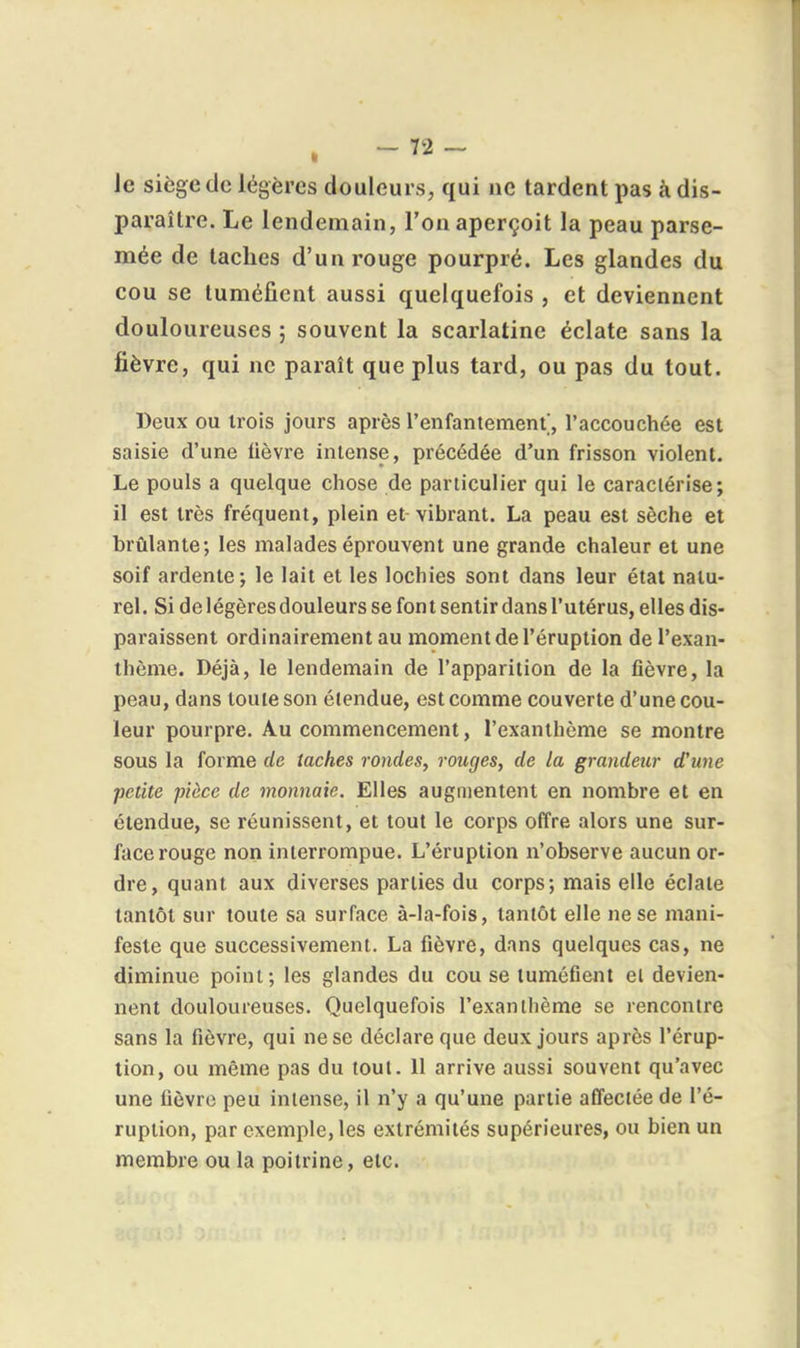 Je siège de légères douleurs, qui ne tardent pas à dis- paraître. Le lendemain, l'on aperçoit la peau parse- mée de taches d'un rouge pourpré. Les glandes du cou se tuméfient aussi quelquefois , et deviennent douloureuses ; souvent la scarlatine éclate sans la fièvre, qui ne paraît que plus tard, ou pas du tout. Deux ou trois jours après l'enfantement, l'accouchée est saisie d'une lièvre intense, précédée d'un frisson violent. Le pouls a quelque chose de particulier qui le caractérise; il est très fréquent, plein et vibrant. La peau est sèche et brûlante; les malades éprouvent une grande chaleur et une soif ardente; le lait et les lochies sont dans leur état natu- rel . Si de légères douleurs se fon t sentir dans l'utérus, elles dis- paraissent ordinairement au moment de l'éruption de l'exan- thème. Déjà, le lendemain de l'apparition de la fièvre, la peau, dans toute son étendue, est comme couverte d'une cou- leur pourpre. Au commencement, l'exanthème se montre sous la forme de taches rondes, rouges, de la grandeur d'une petite pièce de monnaie. Elles augmentent en nombre et en étendue, se réunissent, et tout le corps offre alors une sur- face rouge non interrompue. L'éruption n'observe aucun or- dre, quant aux diverses parties du corps; mais elle éclate tantôt sur toute sa surface à-Ia-fois, tantôt elle ne se mani- feste que successivement. La fièvre, dans quelques cas, ne diminue point; les glandes du cou se tuméfient el devien- nent douloureuses. Quelquefois l'exanthème se rencontre sans la fièvre, qui ne se déclare que deux jours après l'érup- tion, ou même pas du tout. II arrive aussi souvent qu'avec une fièvre peu intense, il n'y a qu'une partie affectée de l'é- ruption, par exemple, les extrémités supérieures, ou bien un membre ou la poitrine, etc.