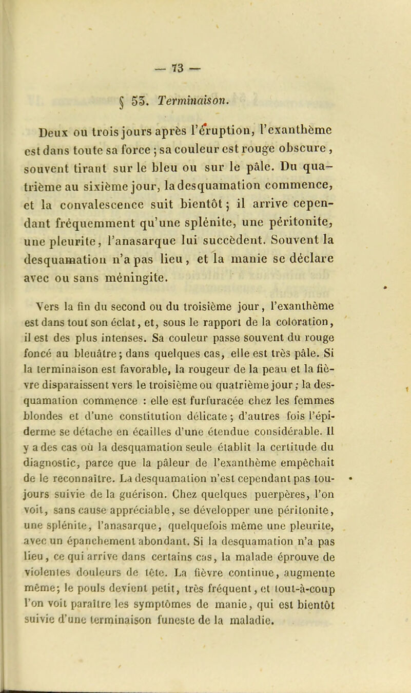 § 55. Terminaison. Deux ou trois jours après l'éruption, l'exanthème est dans toute sa force ; sa couleur est rouge obscure, souvent tirant sur le bleu ou sur le pâle. Du qua- trième au sixième jour, la desquamation commence, et la convalescence suit bientôt ; il arrive cepen- dant fréquemment qu'une splénite, une péritonite, une pleurite, l'anasarque lui succèdent. Souvent la desquamation n'a pas lieu , et la manie se déclare avec ou sans méningite. Vers la fin du second ou du troisième jour, l'exanthème est dans tout son éclat, et, sous le rapport de la coloration, il est des plus intenses. Sa couleur passe souvent du rouge foncé au bleuâtre; dans quelques cas, elle est très pâle. Si la terminaison est favorable, la rougeur de la peau et la fiè- vre disparaissent vers le troisième ou quatrième jour ; la des- quamaiion commence : elle est furfuracée chez les femmes blondes et d'une conslilution délicate -, d'autres fois l'épi- derme se détache en écailles d'une étendue considérable. Il y a des cas où la desquamation seule établit la certitude du diagnostic, parce que la pâleur de l'exanthème empêchait de le reconnaître. La desquamation n'est cependant pas lou- • jours suivie delà guérison. Chez quelques puerpères, l'on voit, sans cause appréciable, se développer une péritonite, une splénite, l'anasarque, quelquefois même une pleurite, avec un épanchement abondant. Si la desquamation n'a pas lieu, ce qui arrive dans certains cas, la malade éprouve de violentes douleurs de tête. La fièvre continue, augmente même; le pouls devient petit, très fréquent, et lout-à-coup l'on voit paraître les symptômes de manie, qui est bientôt suivie d'une terminaison funeste de la maladie.