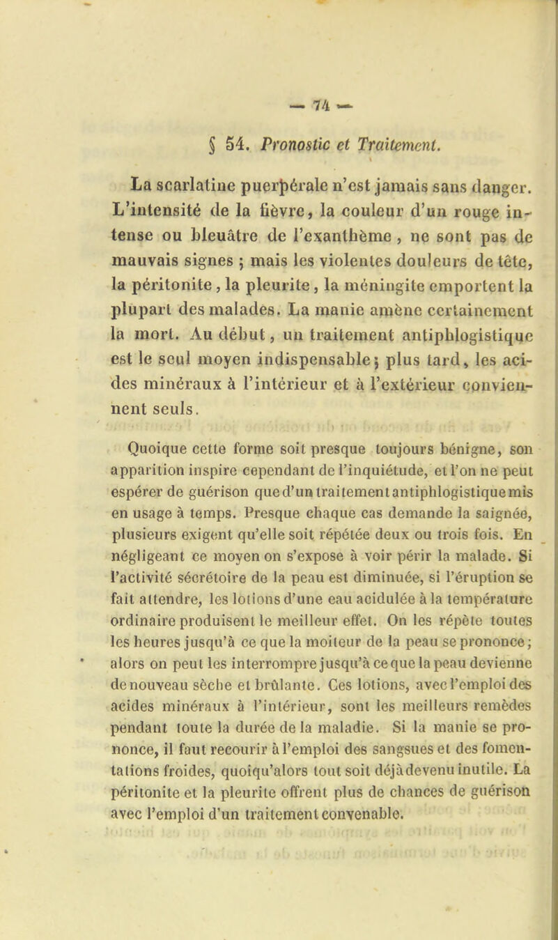 S 54. Pronostic et Traitement. La scarlatine puerlîéralc n'est jamais sans danger. L'intensité de la lièvre, la couleur d'un rouge in- tense ou bleuâtre de l'exanthème , ne sont pas de mauvais signes ; mais les violentes douleurs de tête, la péritonite , la pleurite, la méningite emportent la plupart des malades. La manie amène certainement la mort. Au début, un traitement antipblogistique est le seul moyen indispensable; plus lard, les aci- des minéraux à l'intérieur et à l'extérieur cpnvienr nent seuls. Quoique cette forme soit presque toujours bénigne, son apparilion inspire cependant de l'inquiétude, et l'on ne peut espérer de guérison qued'untrailementantiplilogistiquemis en usage à temps. Presque chaque cas demande la saignée, plusieurs exigent qu'elle soit répétée deux ou trois fois. En négligeant ce moyen on s'expose à voir périr la malade. Si l'activité sécrétoire de la peau est diminuée, si l'éruption se fait attendre, les lotions d'une eau acidulée à la température ordinaire produisent le meilleur effet. On les répète toutes les heures jusqu'à ce que la moiteur de la peau se prononce ; alors on peut les interromprejusqu'à ce que la peau devienne de nouveau sèche et brûlante. Ces lotions, avec l'emploi des acides minéraux à l'intérieur, sont les meilleurs remèdes pendant toute la durée de la maladie. Si la manie se pro- nonce, il faut recourir à l'emploi des sangsues et des fomen- tations froides, quoiqu'alors tout soit déjàdevenu inutile. La péritonite et la pleurite offrent plus de chances de guérison avec l'emploi d'un traitement convenable.