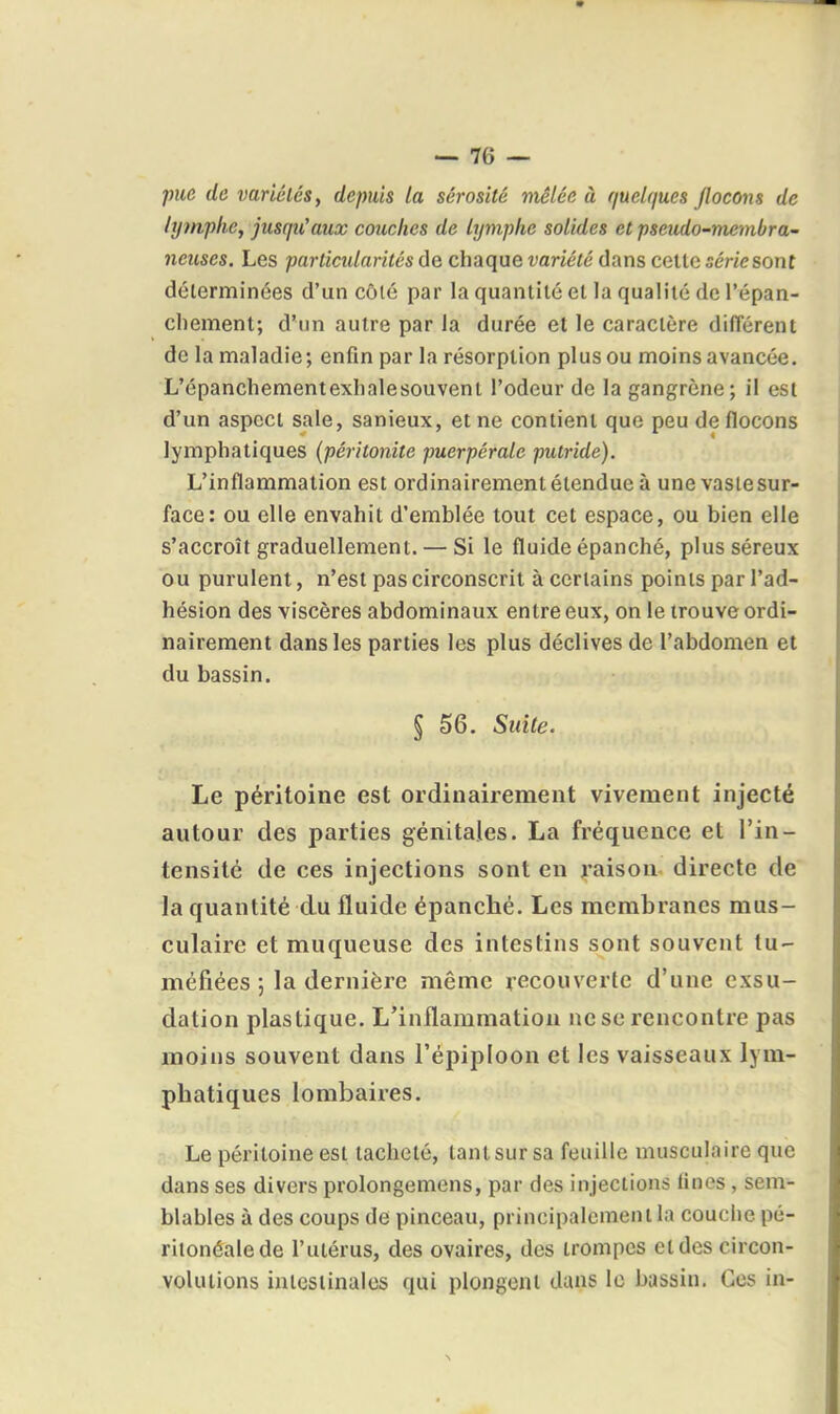 pue de variétés, depuis la sérosité niêlée à quelques jlocom de lymphe, jusqu'aux couches de lymphe solides et pseudo-membra- neuses. Les particidarités de chaque variété dans celte série sont déterminées d'un côlé par la quantité et la qualité de l'épan- cliement; d'un autre par la durée et le caractère dilTérent de la maladie; enfin par la résorption plus ou moins avancée. L'épanchementexlialesouvent l'odeur de la gangrène; il est d'un aspect sale, sanieux, et ne contient que peu de flocons lymphatiques (péritonite puerpérale putride). L'inflammation est ordinairement étendue à une vaste sur- face: ou elle envahit d'emblée tout cet espace, ou bien elle s'accroît graduellement. — Si le fluide épanché, plus séreux ou purulent, n'est pas circonscrit à certains points par l'ad- hésion des viscères abdominaux entre eux, on le trouve ordi- nairement dans les parties les plus déclives de l'abdomen et du bassin. § 56. Suite. Le péritoine est ordinairement vivement injecté autour des parties génitales. La fréquence et l'in- tensité de ces injections sont en raison directe de la quantité du fluide épanché. Les membranes mus- culaire et muqueuse des intestins sont souvent tu- méfiées ; la dernière même recouverte d'une exsu- dation plastique. L'inflammation ne se rencontre pas moins souvent dans l'épipioon et les vaisseaux lym- phatiques lombaires. Le péritoine est tacheté, tant sur sa feuille musculaire que dans ses divers prolongemens, par des injections Unes , sem- blables à des coups de pinceau, principalement la couciie pé- riionéalede l'utérus, des ovaires, dos trompes et des circon- volutions intestinales qui plongent dans le bassin. Ces in-