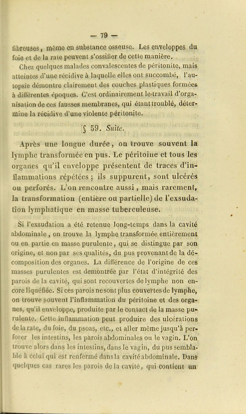 fibreuses, même on substance osseuse. Les enveloppes du foie et de la rate peuvent s'ossifier de celte manière. . Chez quelques malades convalescentes de péritonite, mais atteintes d'une récidive à laquelle elles ont succombé, l'au- lopsie démontre clairement des couches plastiques formées à dilïérentes époques. C'est ordinairement le-travail d'orga- nisation de ces fausses membranes, qui étant troublé, déter- mine la récidive d'une violente péritonite. 59. Suite. Après une longue durée, on trouve souvent la lymphe transformée en pus. Le péritoine et tous les organes qu'il enveloppe présentent de traces d'in- flammations répétées; ils suppurent, sont ulcérés ou perforés. L'on rencontre aussi, mais rarement, la transformation (entière ou partielle) de l'exsuda- tion lymphatique en masse tuberculeuse. Si l'exsudation a été retenue long-temps dans la cavité abdominale , on trouve la lymphe transformée entièrement ou en partie en masse purulente, qui se distingue par son origine, et non par ses qualités, du pus provenant de la dé- composition des organes. La différence de l'origine de ces masses purulentes est démontrée par l'état d'intégrité des parois de la cavité, qui sont recouvertes de lymphe non en- core liquéfiée. Si ces parois nesont plus couvertes de lymphe, on trouve souvent l'inflammation du péritoine et des orga- nes, qu'il enveloppe, produite par le contact de la masse pu- rulente. Celle inflammation peut produire des ulcérations de la rate, du foie, du psoas, etc., et aller même jusqu'à per- forer les intestins, les parois abdominales ou le vagin. L'on trouve alors dans les intestins, dans le vagin, du pus sembla- ble à celui qui est renfermé dans la cavité abdominale. Dans quelques cas rares les parois delà cavité, qui contient un