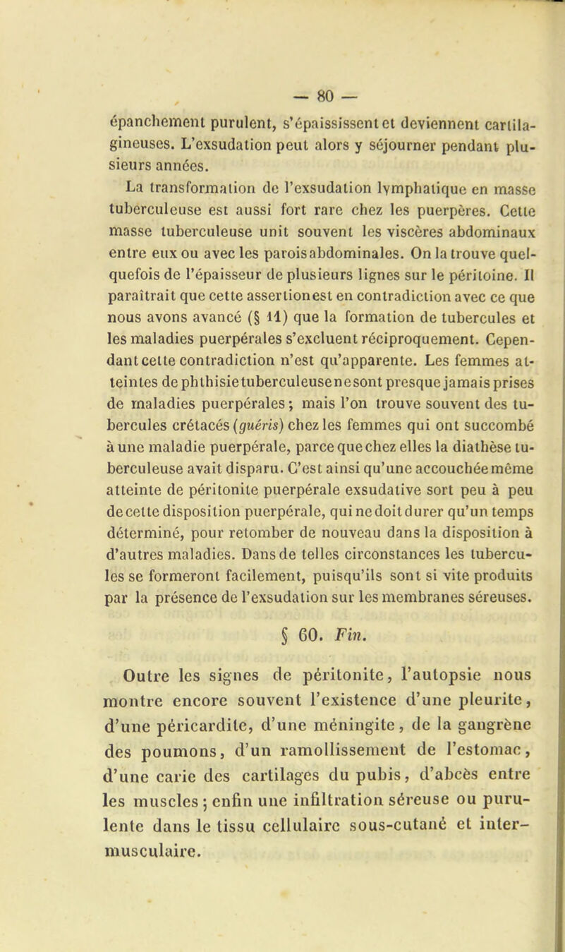 épanchemem purulent, s'épaississent et deviennent cartila- gineuses. L'exsudation peut alors y séjourner pendant, plu- sieurs années. La transformation de l'exsudation lymphatique en masse tuberculeuse est aussi fort rare chez les puerpères. Cette masse tuberculeuse unit souvent les viscères abdominaux entre eux ou avec les parois abdominales. On la trouve quel- quefois de l'épaisseur de plusieurs lignes sur le péritoine. Il paraîtrait que cette assertionesi en contradiction avec ce que nous avons avancé (§ H) que la formation de tubercules et les maladies puerpérales s'excluent réciproquement. Cepen- dant cette contradiction n'est qu'apparente. Les femmes at- teintes de phthisietuberculeusenesont presque jamais prises de maladies puerpérales; mais l'on trouve souvent des tu- bercules crétacés (guém) chez les femmes qui ont succombé à une maladie puerpérale, parce que chez elles la diathèse tu- berculeuse avait disparu. C'est ainsi qu'une accouchéemême atteinte de péritonite puerpérale exsudative sort peu à peu de cette disposition puerpérale, qui nedoitdurer qu'un temps déterminé, pour retomber de nouveau dans la disposition à d'autres maladies. Dans de telles circonstances les tubercu- les se formeront facilement, puisqu'ils sont si vite produits par la présence de l'exsudation sur les membranes séreuses. § 60. Fin. Outre les signes de péritonite, l'autopsie nous montre encore souvent l'existence d'une pleurite, d'une péricardite, d'une méningite, de la gangrène des poumons, d'un ramollissement de l'estomac, d'une carie des cartilages du pubis, d'abcès entre les muscles ; enfin une infiltration séreuse ou puru- lente dans le tissu cellulaire sous-cutané et iuter- musculairc.