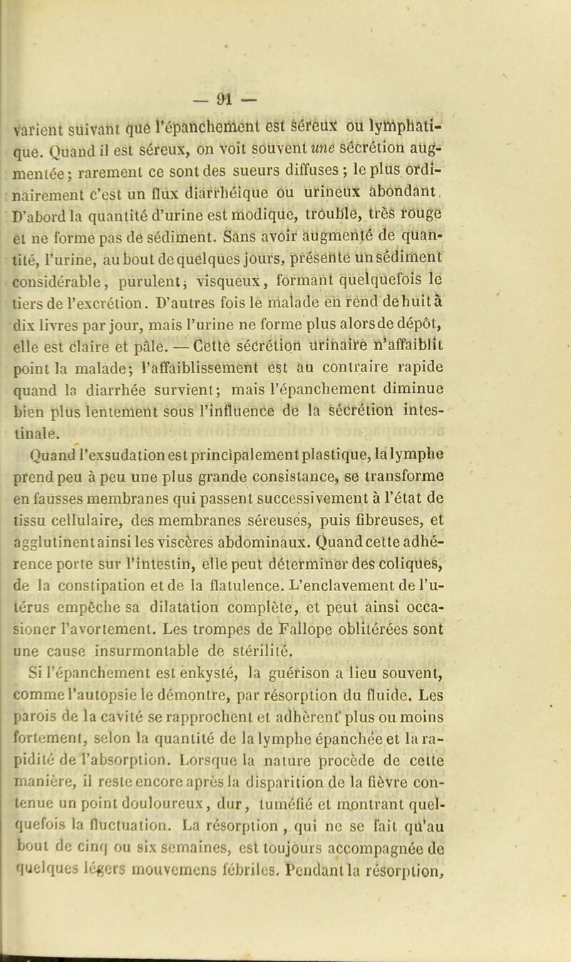 varient suivam que répancheittcnt est séreuji ou lyhlphati- que. Quand il est séreux, on voit souvent wne sécrétion aug- mentée; rarement ce sont des sueurs diffuses; le plus ordi- nairement c'est un fliix diarrhéique ôii iitineUx abondant, D'abord la quantité d'urine est modique, trouble, très rOUge et ne forme pas de sédiment. Sans avoir augmenté de quan- tité, l'urine, au bout de quelques jours, présèiite un sédiment considérable, purulentj visqueux, formant quelquefois le tiers de l'excrétion. D'autres foislè malade en rend dehuità dix livres par jour, mais l'urine ne forme plus alorsde dépôt, elle est claire et pâle. — Cette sécrétion Urinairé n'affaiblît point la malade; l'affaiblissement est au contraire rapide quand la diarrhée survient; mais l'épanchement diminue bien plus lentement sous l'influence de la sécrétion intes- tinale. Quand l'exsudation est principalement plastique, la lymphe prend peu à peu une plus grande consistance, se transforme en fausses membranes qui passent successivement à l'état de lissu cellulaire, des membranes séreuses, puis fibreuses, et agglutinent ainsi les viscères abdominaux. Quand cette adhé- rence porte sur l'intestin, elle peut déterminer des coliques, de la constipation et de la flatulence. L'enclavement de l'u- iérus empêche sa dilatation complète, et peut ainsi occa- sioner l'avoriement. Les trompes de Fallope oblitérées sont une cause insurmontable de stérilité. Si l'épanchement est ènkysté, la guérison a lieu souvent, comme l'autopsie le démontre, par résorption du fluide. Les parois de la cavité se rapprochent et adhèrent* plus ou moins fortement, selon la quantité de la lymphe épanchée et la ra- pidité de l'absorption. Lorsque la nature procède de celte manière, il reste encore après la disparition de la fièvre con- tenue un point douloureux, dur, tuméfié et montrant quel- quefois la fluctuation. La résorption, qui ne se fait qU*au bout de cinq ou six semaines, est toujours accompagnée de quelques Iq^crs rnouvemcns fébriles. Pendant la résorption.