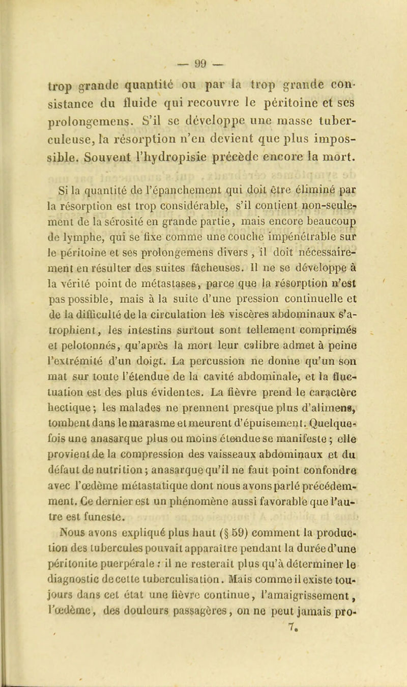 trop grande quantité ou par la trop grande con- sistance du Iluide qui recouvre le péritoine et ses prolongcmens. S'il se développe une masse tuber- culeuse, la résorption n'en devient que plus impos- sible. Souvent l'hydropisie précède encore la mort. Si la quantité de l'épanchement qui doit être éliminé par la résorption est trop considérable, s'il contient non-seule- ment de la sérosité en grande partie, mais encore beaucoup de lymphe, qui se fixe comme une couche impénétrable sur le péritoine et ses prolongcmens divers , il doit nécessaire- ment en résulter des suites fâcheuses. 11 ne se développe à la vérité point de métastases, parce que la résorption n'est pas possible, mais à la suite d'une pression continuelle et de la difficulté de la circulation les viscères abdominaux s'a- trophient, les intestins surtout sont tellement comprimés et pelotonnés, qu'après la mort leur calibre admet à peine l'extrémité d'un doigt. La percussion ne donne qu'un son mat sur toute l'étendue de la cavité abdominale, et la fluc- tuation est des plus évidentes. La fièvre prend le caractère hectique-, les malades ne prennent presque plus d'alimens, tombent dans le marasme et meurent d'épuisement. Quelque- fois une anasarque plus ou moins étendue se manifeste ; elle provient de la compression des vaisseaux abdominaux et du défaut de nutrition ; anasarque qu'il ne faut point confondre avec l'œdème môtastatiquc dont nous avons parlé précédem- ment. Ce dernier est un phénomène aussi favorable que l'au- tre est funeste. Nous avons expliqué plus haut (§ 59) comment la produc- tion des tubercules pouvait apparaître pendant la durée d'une péritonite puerpérale ; il ne resterait plus qu'à déterminer le diagnostic decette luberculisation. Mais comme il existe tou- jours dans cet état une fièvre continue, l'amaigrissement, l'œdème, des douleurs passagères, on ne peut jamais pro-