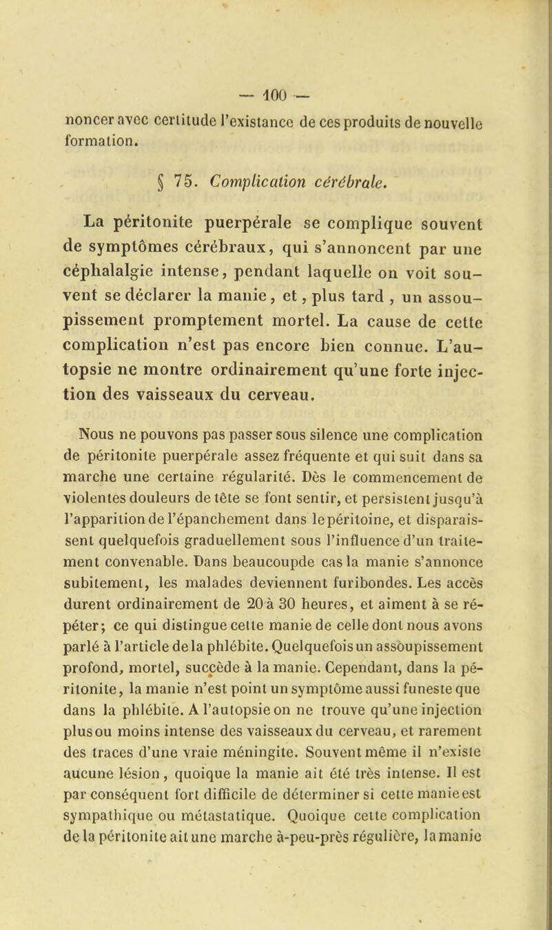 — 400 - noncer avec cerlitude l'existance de ces produits de nouvelle formation. § 75. Cotnplicalion cérébrale. La péritonite puerpérale se complique souvent de symptômes cérébraux, qui s'annoncent par une céphalalgie intense, pendant laquelle on voit sou- vent se déclarer la manie , et, plus tard , un assou- pissement promptement mortel. La cause de cette complication n'est pas encore bien connue. L'au- topsie ne montre ordinairement qu'une forte injec- tion des vaisseaux du cerveau. Nous ne pouvons pas passer sous silence une complication de péritonite puerpérale assez fréquente et qui suit dans sa marche une certaine régularité. Dès le commencement de violentes douleurs de tête se font sentir, et persistent jusqu'à l'apparition de l'épanchement dans lepéritoine, et disparais- sent quelquefois graduellement sous l'influence d'un traite- ment convenable. Dans beaucoupde cas la manie s'annonce subitement, les malades deviennent furibondes. Les accès durent ordinairement de 20à 30 heures, et aiment à se ré- péter; ce qui distingue celle manie de celle dont nous avons parlé à l'article delà phlébite. Quelquefois un assoupissement profond, mortel, succède à la manie. Cependant, dans la pé- ritonite, la manie n'est point un symptôme aussi funeste que dans la phlébite. A l'autopsie on ne trouve qu'une injection plusou moins intense des vaisseaux du cerveau, et rarement des traces d'une vraie méningite. Souvent même il n'existe aucune lésion, quoique la manie ait été très intense. Il est par conséquent fort difficile de déterminer si cette manieest sympathique ou métastatique. Quoique celte complication delà péritonite ait une marche à-peu-près régulière, la manie