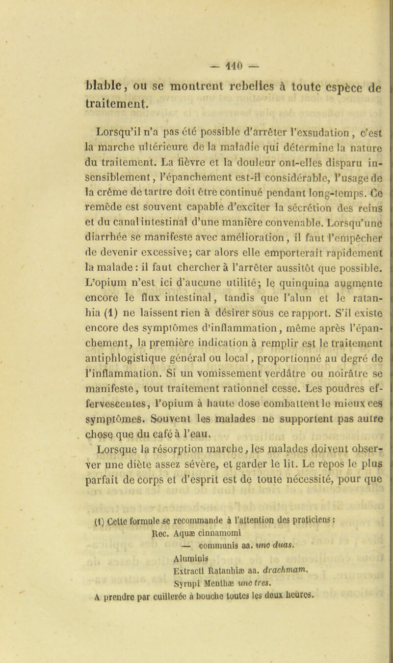— 440 — blablc, ou se montrent rebelles à toute espèce de traitement. Lorsqu'il n'a pas été possible d'arrôlcr l'exsudalion , c'est la marche ultérieure de la maladie qui détermine la nature du traitement. La lièvre et la douleur ont-elles disparu in- sensiblement, l'cpanchement est-il considérable, l'usage de la crème détartre doit être continué pendant long-temps. Ce remède est souvent capable d'exciter la sécrétion des reins et du canal intestinal d'une manière convenable. Lorsqu'une diarrhée se manifeste avec amélioration, il faut l'empêcher de devenir excessive; car alors elle emporterait rapidement la malade : il faut chercher à l'arrêter aussitôt que possible. L'opium n'est ici d'aucune utilité; le quinquina augmente encore le flux intestinal, tandis que l'alun et le ratan- hia (1) ne laissent rien à désirer sous ce rapport. S'il existe encore des sympiômes d'inflammation, même après l'épan- chement, la première indication à remplir est le traitement anliphlogislique général ou local, proportionné au degré de l'inflammation. Si un vomissement verdâtre ou noirâtre se manifeste, tout traitement rationnel cesse. Les poudres ef- fervescentes, l'opium à haute dose combattent le mieux ces symptômes. Souvent les malades ne supportent pas autre chose que du café à l'eau. Lorsque la résorption marche, les malades doivent obserr ver une diète assez sévère, et garder le lit. Le repos le plus parfait de corps et d'esprit est de toute nécessité, pour que (1) Cette formule se recommande à l'attention des praticiens : Rec. Aquaj cinnamomi — communis aa. «no duas. Àlumiuis Extractl RatanbiîD aa. drachmam. Syrupi Menlhaj um très. A prendre par cuillerée à bouche toutes les doux licuros.