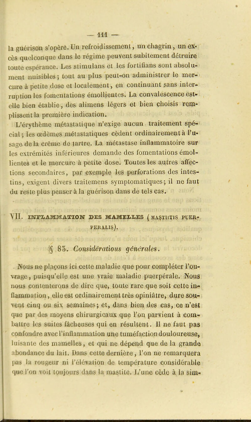 la guérison s'opùre. Un refroidissenioni, un chagrin, un ex- cès quelconque dans le régime peuvent subitement détruire toute espérance. Les stimulans et les i'ortifians sont absolu- ment nuisibles ; tout au plus peut-on administrer le mer- cure à petite dose et localement, en continuant sans inter- ruption les fomentations émoUienies. La convalescence est- elle bien établie, des alimens légers et bien choisis rem- plissent la première indication. L'érythème métastatique n'exige aucun traitement spé- cial; les œdèmes métastatiques cèdent ordinairement à l'u- sage de la crème de lartre. La métastase inllammatoire sur les extrémités inférieures demande des fomentations émol- lientes et le mercure à petite dose. Toutes les autres affec- tions secondaires, par exemple les perforations des intes- tins, exigent divers trailemens symptomatiques; il ne faut du reste plus penser à la guérison dans de tels cas. YII. mrXiAMssATiONr pxs i«[a»xe]:.i.i:s (maçtuxis pueu- PERALIS). |§ 83. Considérations générales. Nous ne plaçons ici cette maladie que pour compléter l'ou- vrage, puisqu'elle est une vraie maladie puerpérale. Nous nous contenterons de dire que, toute rare que soit cette in»» flammaiion, elle est ordinairement très opiniâtre, dure sou- vent cinq ou six semaines; et, dans bien des cas, ce n'est que par des moyens chirurgicaux que l'on parvient à com- battre les suites fâcheuses qui en résultent. Il ne faut pas confondre avec l'inflammation une tuméfaction douloureuse, luisante des mamelles, et qui ne dépend que de la grande abondance du lait. Dans celte dernière, l'on ne remarquera pas la rougeur ni l'élévation do température considérable que l'on voit toujours dans la maslite. L'une cède à la sim-