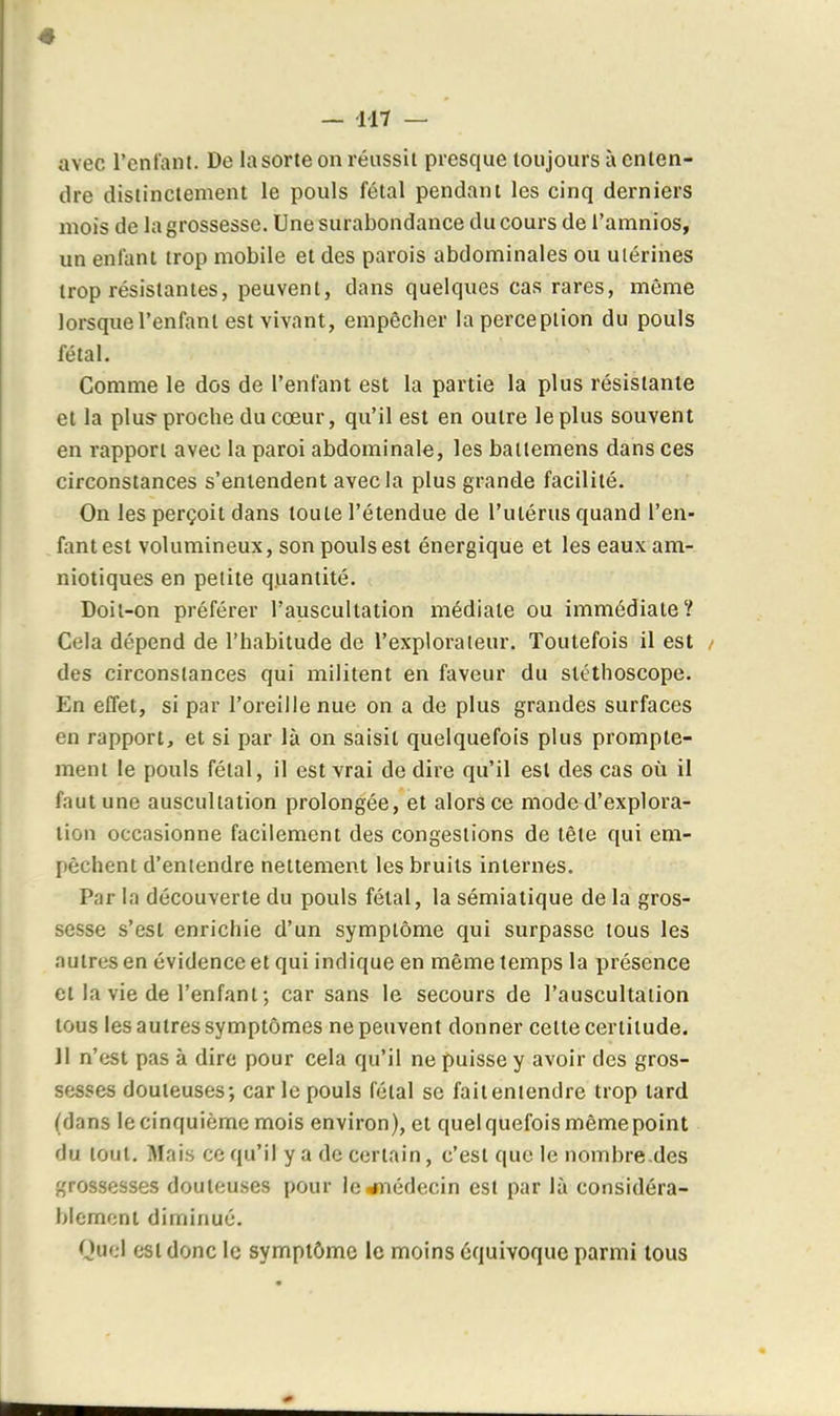 avec l'entant. De la sorte on réussit presque toujours à enten- dre distinctement le pouls fétal pendant les cinq derniers mois de la grossesse. Une surabondance du cours de l'amnios, un enfant trop mobile et des parois abdominales ou utérines trop résistantes, peuvent, dans quelques cas rares, même lorsque l'enfant est vivant, empêcher la perception du pouls fétal. Comme le dos de l'enfant est la partie la plus résistante et la plus- proche du cœur, qu'il est en outre le plus souvent en rapport avec la paroi abdominale, les bailemens dans ces circonstances s'entendent avec la plus grande facilité. On les perçoit dans toute l'étendue de l'utérus quand l'en- fant est volumineux, son pouls est énergique et les eaux am- niotiques en petite quantité. Doit-on préférer l'auscultation médiate ou immédiate? Cela dépend de l'habitude de l'explorateur. Toutefois il est des circonstances qui militent en faveur du stéthoscope. En effet, si par l'oreille nue on a de plus grandes surfaces en rapport, et si par là on saisit quelquefois plus promple- ment le pouls fétal, il est vrai de dire qu'il est des cas où il faut une auscultation prolongée, et alors ce mode d'explora- tion occasionne facilement des congestions de tête qui em- pêchent d'entendre nettement les bruits internes. Par la découverte du pouls fétal, la sémiatique de la gros- sesse s'est enrichie d'un symptôme qui surpasse tous les autres en évidence et qui indique en même temps la présence et la vie de l'enfant ; car sans le secours de l'auscultation tous les autres symptômes ne peuvent donner cette certitude. II n'est pas à dire pour cela qu'il ne puisse y avoir des gros- sesses douteuses; car le pouls fétal se fait entendre trop tard (dans le cinquième mois environ), et quel quefois même point du tout. Mais ce qu'il y a de certain, c'est que le nombre.des grossesses douteuses pour le^iédecin est par là considéra- blement diminué. Quel est donc le symptôme le moins équivoque parmi tous