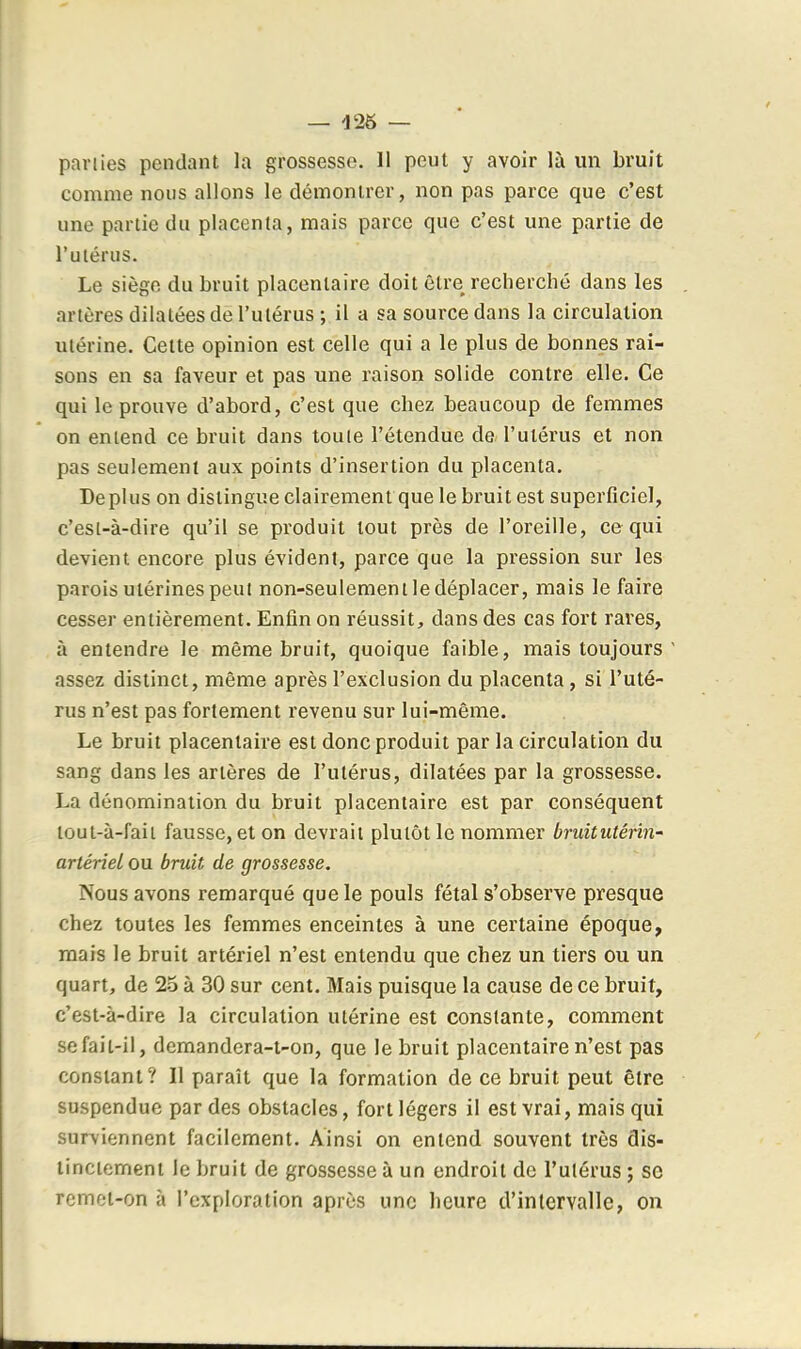 pariies pendant la grossesse. 11 peut y avoir là un bruit comme nous allons le démontrer, non pas parce que c'est une partie du placenta, mais parce que c'est une partie de l'utérus. Le siège du bruit placentaire doit être recherché dans les artères dilatées de l'utérus ; il a sa source dans la circulation utérine. Cette opinion est celle qui a le plus de bonnes rai- sons en sa faveur et pas une raison solide contre elle. Ce qui le prouve d'abord, c'est que chez beaucoup de femmes on entend ce bruit dans toute l'étendue de l'utérus et non pas seulement aux points d'insertion du placenta. Déplus on distingue clairement que le bruit est superficiel, c'esi-à-dire qu'il se produit tout près de l'oreille, ce qui devient encore plus évident, parce que la pression sur les parois utérines peut non-seulement le déplacer, mais le faire cesser entièrement. Enfin on réussit, dans des cas fort raves, à entendre le même bruit, quoique faible, mais toujours assez distinct, même après l'exclusion du placenta, si l'uté- rus n'est pas fortement revenu sur lui-même. Le bruit placentaire est donc produit par la circulation du sang dans les artères de l'utérus, dilatées par la grossesse. La dénomination du bruit placentaire est par conséquent lout-à-faii fausse, et on devrait plutôt le nommer bruitutérin- artériel ou bruit de grossesse. Nous avons remarqué que le pouls fétal s'observe presque chez toutes les femmes enceintes à une certaine époque, mais le bruit artériel n'est entendu que chez un tiers ou un quart, de 23 à 30 sur cent. Mais puisque la cause de ce bruit, c'est-à-dire la circulation utérine est constante, comment se fait-il, demandcra-i-on, que le bruit placentaire n'est pas constant? Il paraît que la formation de ce bruit peut être suspendue par des obstacles, fort légers il est vrai, mais qui surviennent facilement. Ainsi on entend souvent très dis- tinctement le bruit de grossesse à un endroit de l'ulérus ; se rcmoi-on à l'exploration après une heure d'intervalle, on