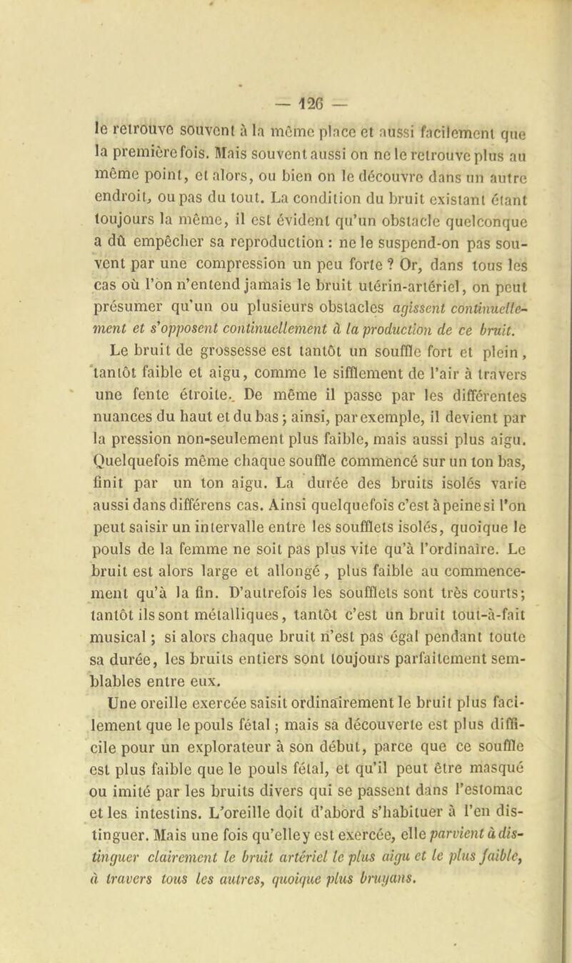 le retrouve souvent à la mûmc pince et aussi facilement que la première fois. Mais souvent aussi on ne le retrouve plus au même point, et alors, ou bien on le découvre dans un autre endroit., ou pas du tout. La condition du bruit existant éiant toujours la même, il est évident qu'un obstacle quelconque a dû empêcher sa reproduction : ne le suspend-on pas sou- vent par une compression un peu forte ? Or, dans tous les cas où l'on n'entend jamais le bruit utérin-artériel, on peut présumer qu'un ou plusieurs obstacles agissent continuelle- ment et s'opposent continuellement à la production de ce bruit. Le bruit de grossesse est tantôt un souffle fort et plein, tantôt faible et aigu, comme le sifflement de l'air à travers une fente étroite.. De même il passe par les différentes nuances du haut et du bas ; ainsi, par exemple, il devient par la pression non-seulement plus faible, mais aussi plus aigu. Quelquefois même chaque souffle commencé sur un ton bas, finit par un ton aigu. La durée des bruits isolés varie aussi dans différons cas. Ainsi quelquefois c'est à peine si l'on peut saisir un intervalle entre les soufflets isolés, quoique le pouls de la femme ne soit pas plus vite qu'à l'ordinaire. Le bruit est alors large et allongé, plus faible au commence- ment qu'à la fin. D'autrefois les soufflets sont très courts; tantôt ils sont métalliques, tantôt c'est un bruit tout-à-fait musical ; si alors chaque bruit li'est pas égal pendant toute sa durée, les bruits entiers sont toujours parfaitement sem- blables entre eux. Une oreille exercée saisit ordinairement le bruit plus faci- lement que le pouls félal ; mais sa découverte est plus diffi- cile pour un explorateur à son début, parce que ce souflle est plus faible que le pouls fétal, et qu'il peut être masqué ou imité par les bruits divers qui se passent dans l'estomac et les intestins. L'oreille doit d'abord s'habituer à l'en dis- tinguer. Mais une fois qu'elley est exercée, elle parvient àdis- tinguer clairement le bruit artériel le plus aigu et le plus Jaiblc, à travers tous les autres, quoique plus bruyans.