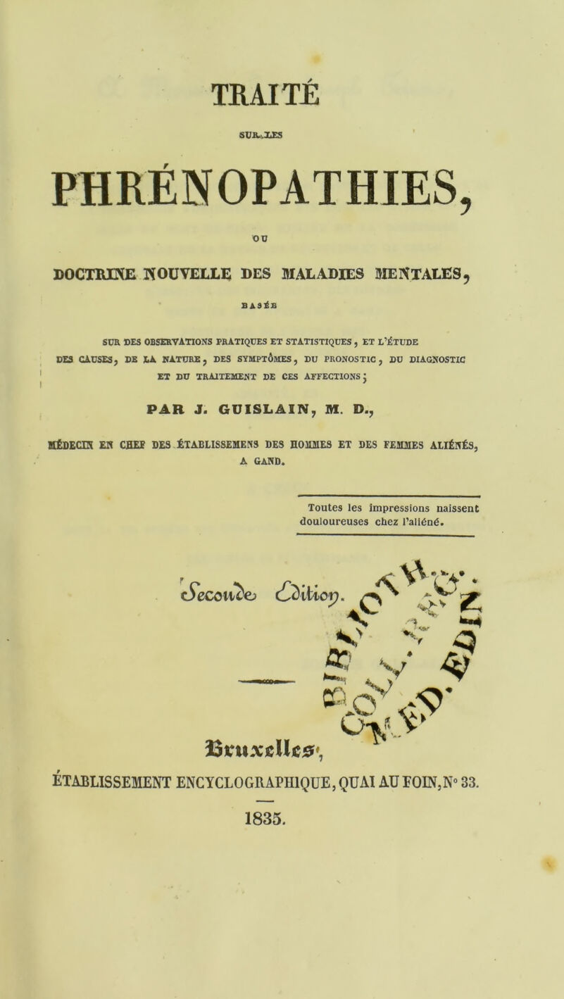 SUR..XES PHRÉN OPATHIES, OB DOCTRINE NOUVELLE DES MALADIES MENTALES, BASÉE S CK DES OBSERVATIONS PRATIQUES ET STATISTIQUES , ET L’ÉTUDE DES CAUSES} DE LA NATURE; DES SYMPTÔMES, DU PRONOSTIC, DU DIAGNOSTIC ET DU TRAITEMENT DE CES AFFECTIONS J PAR J. GUISLAIN, M D., MÊDECEî EH CHEF DES ÉTABLISSEMEN9 DES HOMMES ET DES FEMMES ALIÉNÉS, A GAND. Toutes les impressions naissent douloureuses chez l’aliéné. c5ecoti^e> (Qiïiop. v _ ' <■ S’ 00 v P îStruxcUc#', ÉTABLISSEMENT ENCYCLOGRAPHIQUE,QUAI AUFOIN,N° 83. 1835.