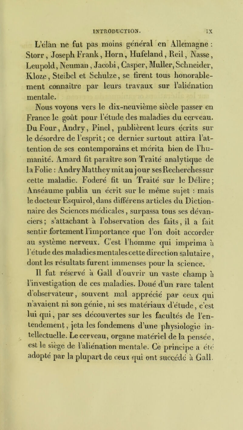 L clan lie fut pas moins general en Allemagne : Slorr, Joseph Frank, Horn, Hufeland, Reil, Nasse, Leupold, Neuman, Jacobi, Casper, Muller, Schneider, Kloze, Steibel et Schulze, se firent tous honorable- ment connaître par leurs travaux sur l’aliénation mentale. Nous voyons vers le dix-neuvième siècle passer en France le goût pour l’étude des maladies du cerveau. Du Four, Andry, Pinel, publièrent leurs e'crits sur le désordre de l’esprit ; ce dernier surtout attira l’at- tention de ses contemporains et mérita bien de l’hu- manité. Amard fit paraître son Traité analytique de laFolie : Andry Matthey mit au jour ses Recherches sur cette maladie. Foderé fit un Traité sur le Délire ; Anséaume publia un écrit sur le même sujet : mais le docteur Esquirol, dans différens articles du Diction- naire des Sciences médicales, surpassa tous ses dévan- ciers ; s’attachant à l’observation des faits, il a fait sentir fortement l’importance que l’on doit accorder au système nerveux. C’est l’homme qui imprima à l’étude des maladies mentales cette direction salutaire, dont les résultats furent immenses pour la science. Il fut réservé a Gall d’ouvrir un vaste champ à l’investigation de ces maladies. Doué d’un rare talent d’observateur, souvent mal apprécié par ceux qui n’avaient ni son génie, ni ses matériaux d’étude, c’est lui qui, par ses découvertes sur les facultés de l’en- tendement, jeta les fondemens d’une physiologie in- tellectuelle. Le cerveau, organe matériel de la pensée, est le siège de l’aliénation mentale. Ce principe a été adopté par la plupart de ceux qui ont succédé à Gall.