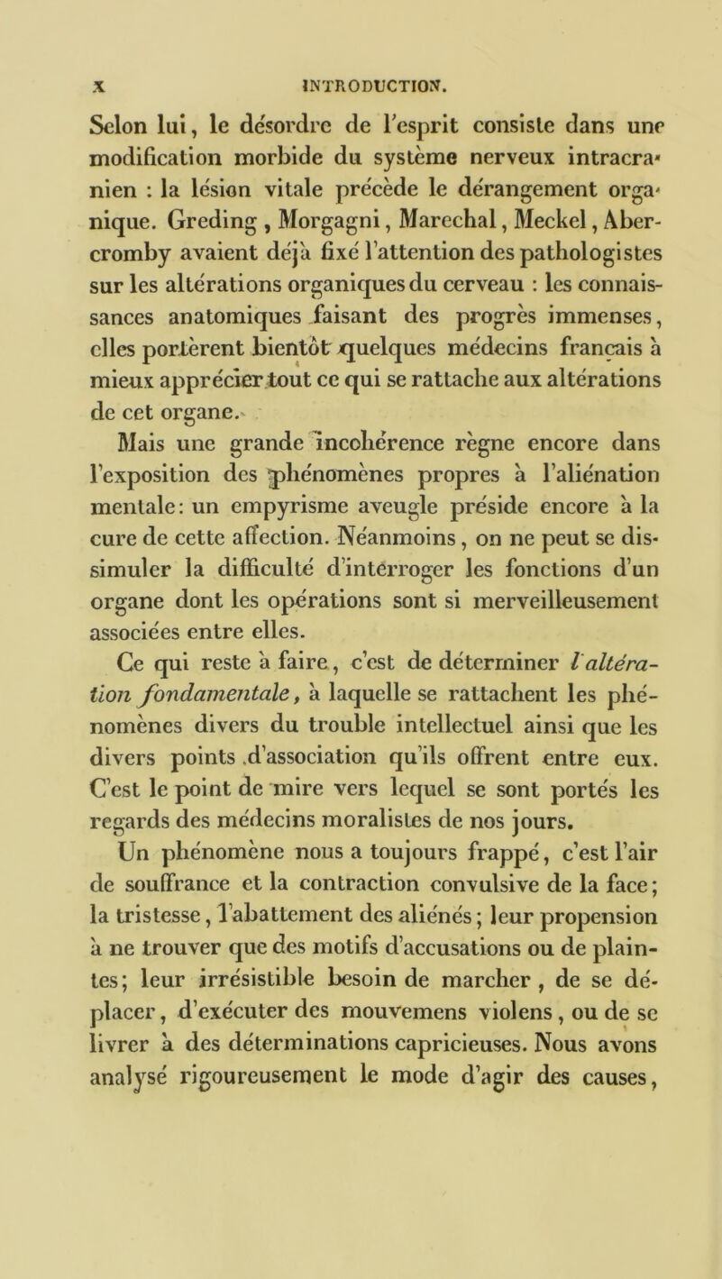 Selon lui, le désordre de l'esprit consiste dans une modification morbide du système nerveux intracrâ- nien : la lésion vitale précède le dérangement orga- nique. Greding , Morgagni, Maréchal, Meckel, Aber- cromby avaient déjà fixé l’attention des pathologistes sur les altérations organiques du cerveau : les connais- sances anatomiques faisant des progrès immenses, elles portèrent bientôt quelques médecins français à mieux apprécier tout ce qui se rattache aux altérations de cet organe.* Mais une grande incohérence règne encore dans l’exposition des phénomènes propres à l’aliénation mentale: un empyrisme aveugle préside encore à la cure de cette affection. Néanmoins, on ne peut se dis- simuler la difficulté d’interroger les fonctions d’un organe dont les opérations sont si merveilleusement associées entre elles. Ce qui reste à faire, c’est de déterminer / altéra- tion fondamentale, à laquelle se rattachent les phé- nomènes divers du trouble intellectuel ainsi que les divers points d’association qu’ils offrent entre eux. C’est le point de mire vers lequel se sont portés les regards des médecins moralistes de nos jours. Un phénomène nous a toujours frappé, c’est l’air de souffrance et la contraction convulsive de la face; la tristesse, l’abattement des aliénés ; leur propension à ne trouver que des motifs d’accusations ou de plain- tes; leur irrésistible besoin de marcher , de se dé- placer , d’exécuter des mouvemens violens , ou de se livrer à des déterminations capricieuses. Nous avons analysé rigoureusement le mode d’agir des causes.
