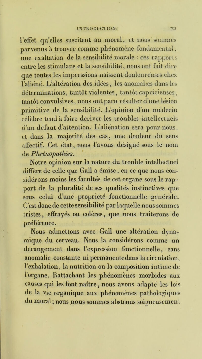 l’effet qu’elles suscitent au moral, et nous sommes parvenus à trouver comme phénomène fondamental, une exaltation de la sensibilité morale : ces rapports entre les stimulans et la sensibilité, nous ont fait dire que toutes les impressions naissent douloureuses chez l’aliéné. L’altération des idées, les anomalies dans les déterminations, tantôt violentes, tantôt capricieuses, tantôt convulsives, nous ont paru résulter d’une lésion primitive de la sensibilité. L’opinion d’un médecin célèbre tend à faire dériver les troubles intellectuels d’un défaut d’attention. L’aliénation sera pour nous, et dans la majorité des cas, une douleur du sens affectif. Cet état, nous l’avons désigné sous le nom de Phrênopathies. Notre opinion sur la nature du trouble intellectuel diffère de celle que Gall a émise, en ce que nous con- sidérons moins les facultés de cet organe sous le rap- port de la pluralité de ses qualités instinctives que sous celui d’une propriété fonctionnelle générale. C’est donc de cette sensibilité par laquelle nous sommes tristes, effrayés ou colères, que nous traiterons de préférence. Nous admettons avec Gall une altération dyna- mique du cerveau. Nous la considérons comme un dérangement dans l’expression fonctionnelle, sans anomalie constante ni permanentedans lacirculalion, l’exhalation, la nutrition ou la composition intime de l’organe. Rattachant les phénomènes morbides aux causes qui les font naître, nous avons adapté les lois de la vie organique aux phénomènes pathologiques du moral ; nous nous sommes abstenus soigneusemenl