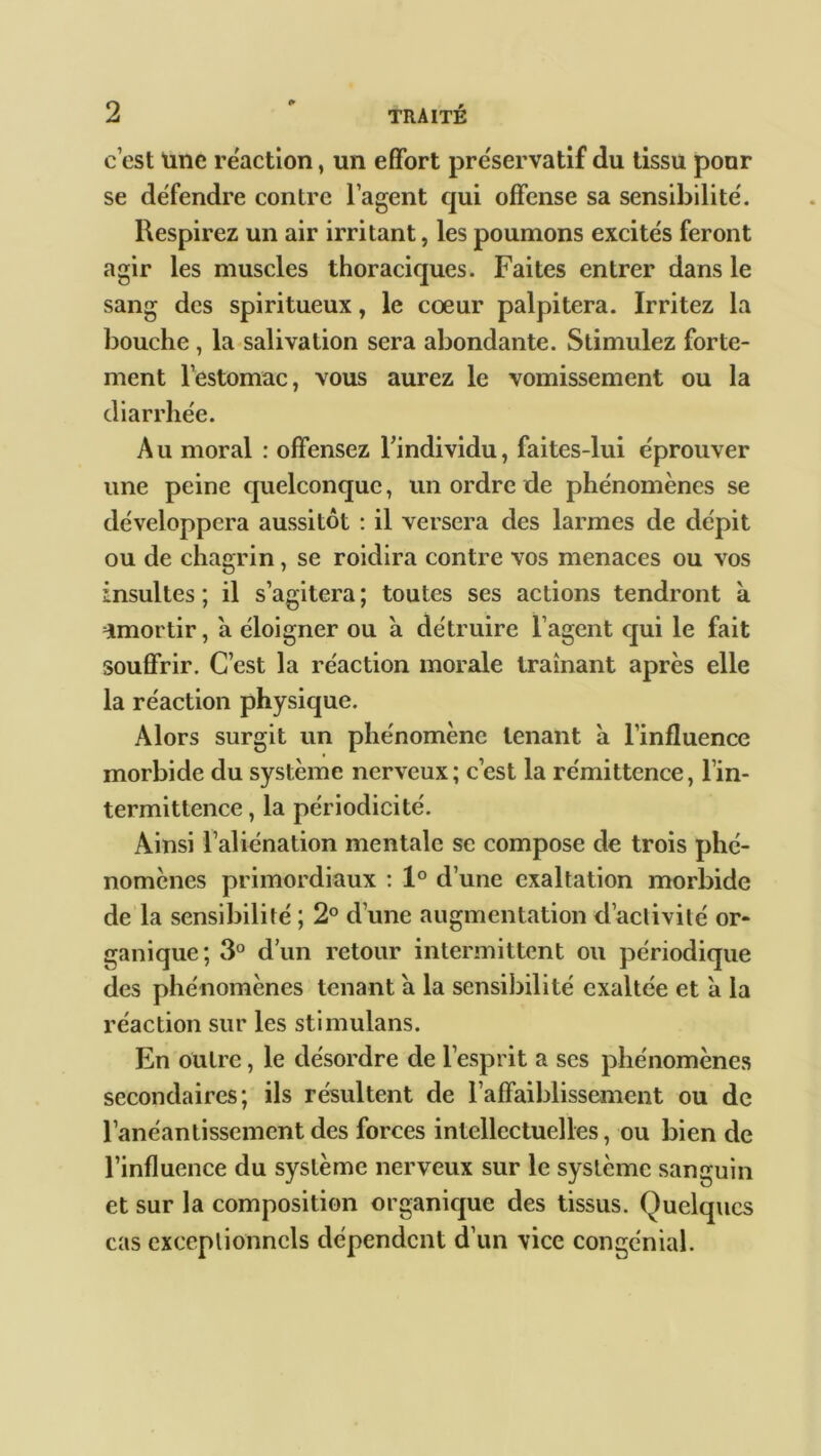 c’est Une reaction, un effort préservatif du tissu pour se défendre contre 1 agent qui offense sa sensibilité. Respirez un air irritant, les poumons excités feront agir les muscles thoraciques. Faites entrer dans le sang des spiritueux, le coeur palpitera. Irritez la bouche , la salivation sera abondante. Stimulez forte- ment l’estomac, vous aurez le vomissement ou la diarrhée. Au moral : offensez l’individu, faites-lui éprouver une peine quelconque, un ordre de phénomènes se développera aussitôt : il versera des larmes de dépit ou de chagrin, se roidira contre vos menaces ou vos insultes ; il s’agitera ; toutes ses actions tendront k Tmortir, a éloigner ou a détruire l’agent qui le fait souffrir. C’est la réaction morale traînant après elle la réaction physique. Alors surgit un phénomène tenant a l’influence morbide du système nerveux; c’est la rémittence, l’in- termittence , la périodicité. Ainsi l’aliénation mentale se compose de trois phé- nomènes primordiaux : 1° d’une exaltation morbide de la sensibilité ; 2° d’une augmentation d’activité or- ganique; 3° d’un retour intermittent ou périodique des phénomènes tenant a la sensibilité exaltée et a la réaction sur les stimulans. En outre, le désordre de l’esprit a ses phénomènes secondaires; ils résultent de l’affaiblissement ou de l’anéantissement des forces intellectuelles, ou bien de l’influence du système nerveux sur le système sanguin et sur la composition organique des tissus. Quelques cas exceptionnels dépendent d’un vice congénial.