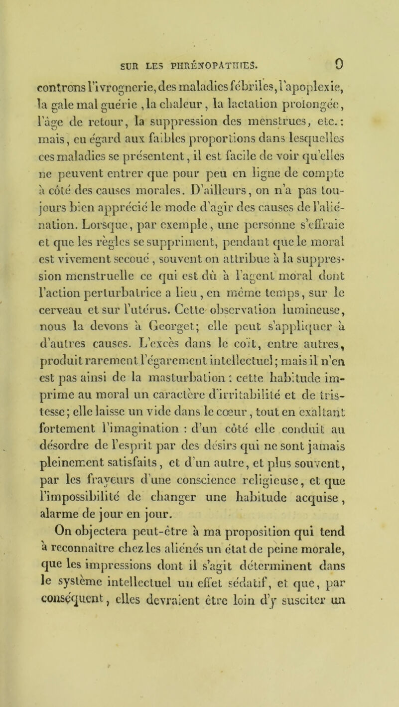 controns l’ivrognerie, des maladies fébriles, l'apoplexie, la gale mal guérie ,1a chaleur, la lactation prolongée, lage de retour, la suppression des menstrues, etc.: mais, eu égard aux faibles proportions dans lesquelles ces maladies se présentent, il est facile de voir qu elles ne peuvent entrer que pour peu en ligne de compte à côté des causes morales. D’ailleurs, on n’a pas tou- jours bien apprécié le mode d’agir des causes de l’alié- nation. Lorsque, par exemple, une personne s’effraie et que les règles se suppriment, pendant que le moral est vivement secoué , souvent on attribue à la suppres- sion menstruelle ce qui est dû à l’agent moral dont l’action perturbatrice a lieu, en même temps, sur le cerveau et sur l’utérus. Cette observation lumineuse, nous la devons a Gccrgct; elle peut s’appliquer a d’autres causes. L’excès dans le coït, entre autres, produit rarement l’égarement intellectuel ; mais il n’en est pas ainsi de la masturbation : cette habitude im- prime au moral un caractère d’irritabilité et de tris- tesse ; elle laisse un vide dans le cœur, tout en exaltant fortement l’imagination : d’un côté elle conduit au désordre de l’esprit par des désirs qui ne sont jamais pleinement satisfaits, et d’un autre, et plus souvent, par les frayeurs d’une conscience religieuse, et que l’impossibilité de changer une habitude acquise, alarme de jour en jour. On objectera peut-être à ma proposition qui tend a reconnaître chez les aliénés un état de peine morale, que les impressions dont il s’agit déterminent dans le système intellectuel un effet sédatif, et que, par conséquent, clics devraient être loin d’y susciter un