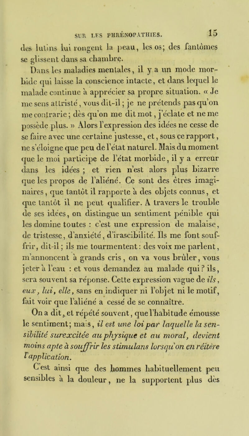 des lutins lui rongent la peau, les os; des fantômes se glissent dans sa chambre. Dans les maladies mentales, il y a un mode mor- bide qui laisse la conscience intacte, et dans lequel le malade continue a apprécier sa propre situation. « Je me sens attristé, vous dit-il ; je ne prétends pas qu’on me contrarie ; dès qu’on me dit mot, j’éclate et ne me possède plus. » Alors l’expression des idées ne cesse de se faire avec une certaine justesse, et, sous ce rapport, ne s’éloigne que peu de l’état naturel. Mais du moment que le moi participe de l’état morbide, il y a erreûr dans les idées ; et rien n’est alors plus bizarre que les propos de l’aliéné. Ce sont des êtres imagi- naires , que tantôt il rapporte à des objets connus, et que tantôt il ne peut qualifier. A travers le trouble de ses idées, on distingue un sentiment pénible qui les domine toutes : c’est une expression de malaise, de tristesse, d’anxiété , d’irascibilité. Ils me font souf- frir, dit-il ; ils me tourmentent : des voix me parlent, m’annoncent à grands cris, on va vous brûler, vous jeter a l’eau : et vous demandez au malade qui? ils, sera souvent sa réponse. Cette expression vague de ils, eux, lui, elle, sans en indiquer ni l’objet ni le motif, fait voir que l’aliéné a cessé de se connaître. On a dit, et répété souvent, que l’habitude émousse le sentiment; mais, il est une loi par laquelle la sen- sibilité surexcitée au physique et au moral, devient moins apte à souffrir les stimulans lorsqu'on en réitère T application. Cest ainsi que des hommes habituellement peu sensibles a la douleur, ne la supportent plus dès