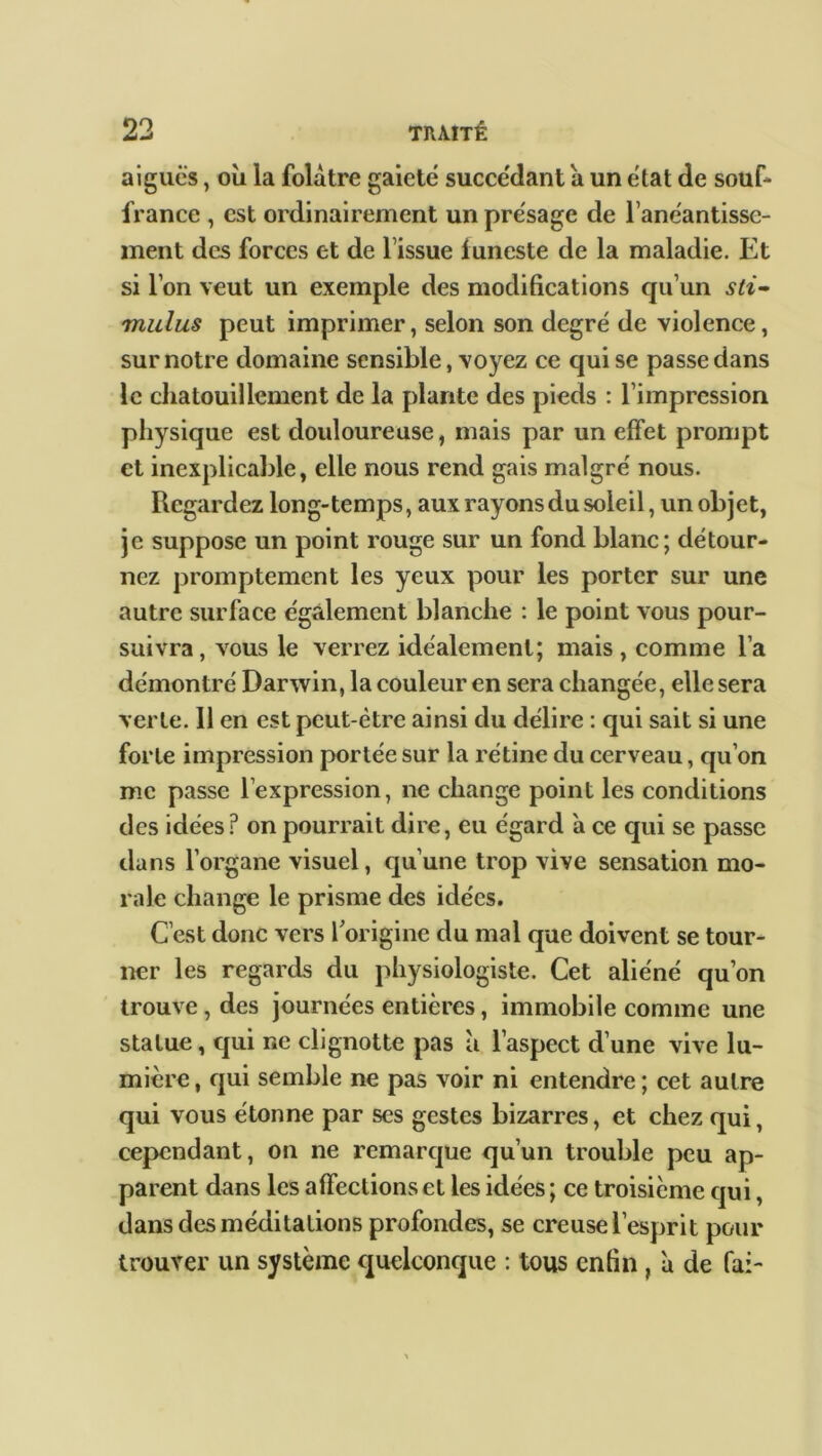 aigues, où la folâtre gaieté succédant a un état de souf- france , est ordinairement un présagé de l’anéantissc- inent des forces et de l’issue funeste de la maladie. Et si l’on veut un exemple des modifications qu’un sti- mulus peut imprimer, selon son degré de violence, sur notre domaine sensible, voyez ce qui se passe dans le chatouillement de la plante des pieds : l’impression physique est douloureuse, mais par un effet prompt et inexplicable, elle nous rend gais malgré nous. Regardez long-temps, aux rayons du soleil, un objet, je suppose un point rouge sur un fond blanc; détour- nez promptement les yeux pour les porter sur une autre surface également blanche : le point vous pour- suivra, vous le verrez idéalement; mais , comme l’a démontré Darwin, la couleur en sera changée, elle sera verte. Il en est peut-être ainsi du délire : qui sait si une forte impression portée sur la rétine du cerveau, qu’on me passe l’expression, ne change point les conditions des idées? on pourrait dire, eu égard a ce qui se passe dans l’organe visuel, qu’une trop vive sensation mo- rale change le prisme des idées. C’est donc vers l'origine du mal que doivent se tour- ner les regards du physiologiste. Cet aliéné qu’on trouve, des journées entières, immobile comme une statue, qui r,e clignotte pas à l’aspect d’une vive lu- mière , qui semble ne pas voir ni entendre ; cet autre qui vous étonne par scs gestes bizarres, et chez qui, cependant, on ne remarque qu’un trouble peu ap- parent dans les affections et les idées ; ce troisième qui, dans des méditations profondes, se creuse l’esprit pour trouver un système quelconque : tous enfin , à de fa:-