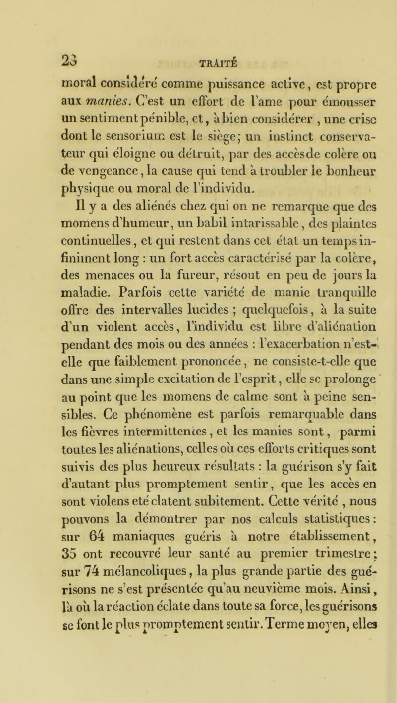 moral considéré comme puissance aclive, est propre aux manies. C’est un effort de l ame pour émousser un sentiment pénible, et, abien considérer , une crise dont le sensorium est le siège; un instinct conserva- teur qui éloigne ou détruit, par des acccsde colère ou de vengeance, la cause qui tend a troubler le bonheur physique ou moral de l’individu. Il y a des aliénés chez qui on ne remarque que des momens d’humeur, un babil intarissable, des plaintes continuelles, et qui restent dans cet état un temps in- finiment long : un fort accès caractérisé par la colère, des menaces ou la fureur, résout en peu de jours la maladie. Parfois cette variété de manie tranquille offre des intervalles lucides ; quelquefois, à la suite d’un violent accès, l’individu est libre d’aliénation pendant des mois ou des années : l’exacerbation n’est- elle que faiblement prononcée , ne consiste-t-elle que dans une simple excitation de l’esprit, elle se prolonge au point cpie les momens de calme sont a peine sen- sibles. Ce phénomène est parfois remarquable clans les fièvres intermittences, et les manies sont, parmi toutes les aliénations, celles ou ces efforts critiques sont suivis des plus heureux résultats : la guérison s’y fait d’autant plus promptement sentir, que les accès en sont violens été datent subitement. Cette vérité , nous pouvons la démontrer par nos calculs statistiques : sur 64 maniaques guéris à notre établissement, 35 ont recouvré leur santé au premier trimestre ; sur 74 mélancoliques, la plus grande partie des gué- risons ne s’est présentée qu’au neuvième mois. Ainsi, la où la réaction éclate dans toute sa force, les guérisons se font le plus promptement sentir. Terme moyen, elles