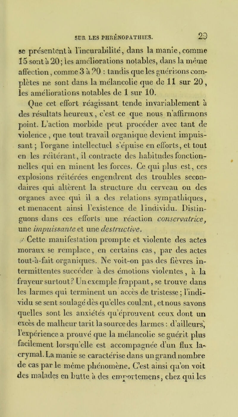 se présentent a l'incurabilité, clans la manie,comme 15 sont a 20; les ameliorations notables, clans la même affection, comme 3 a ?0 : tandis cjue les guérisons com- plètes ne sont dans la mélancolie que de 11 sur 20, les améliorations notables cle 1 sur 10. Que cet effort réagissant tende invariablement à des résultats heureux, c’est ce que nous n’affirmons point. L’action morbide peut procéder avec tant de violence , que tout travail organique devient impuis- sant ; l'organe intellectuel s’épuise en efforts, et tout en les réitérant, il contracte des habitudes fonction- nelles cpii en minent les forces. Ce qui plus est, ces explosions réitérées engendrent des troubles secon- daires qui altèrent la structure du cerveau ou des organes avec qui il a des relations sympathiques, et menacent ainsi l’existence de 1 individu. Distin- guons clans ces efforts une réaction conservatrice, une impuissante et une destructive. V Cette manifestation prompte et violente des actes moraux se remplace, en certains cas, par des actes tout-à-fait organiques. Ne voit-on pas des fièvres in- termittentes succéder à des émotions violentes , a la frayeur surtout? Un exemple frappant, se trouve dans les larmes qui terminent un accès de tristesse ; l’indi- vidu se sent soulagé clés quelles coulent, et nous savons quelles sont les anxiétés qu’éprouvent ceux dont un excès de malheur tarit la source des larmes: d’ailleurs', l’expérience a prouvé que la mélancolie se guérit plus facilement lorsqu’elle est accompagnée d’un flux la- crymal. La manie se caractérise dans un grand nombre de cas par le même phénomène. C’est ainsi qu’on voit des malades en butte a des cmporlemcns, chez qui les