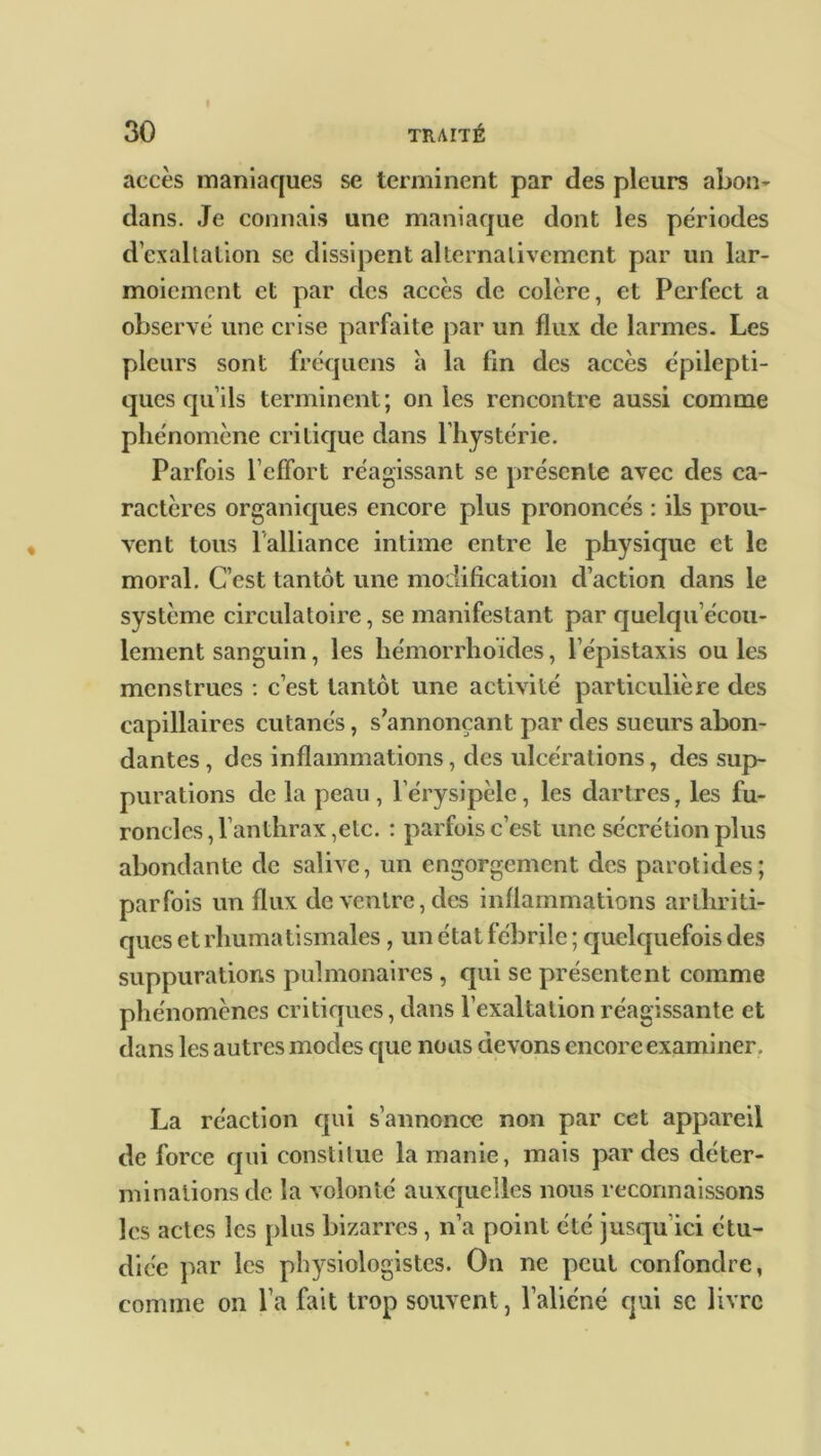 accès maniaques se terminent par des pleurs abon- dans. Je connais une maniaque dont les périodes d’exaltation se dissipent alternativement par un lar- moiement et par des accès de colère, et Perfect a observé une crise parfaite par un flux de larmes. Les pleurs sont fréqucns à la fin des accès épilepti- ques qu’ils terminent; on les rencontre aussi comme phénomène critique dans l’hystérie. Parfois l’effort réagissant se présente avec des ca- ractères organiques encore plus prononcés : ils prou- vent tous l'alliance intime entre le physique et le moral. C’est tantôt une modification d’action dans le système circulatoire, se manifestant par quelqu écou- lement sanguin, les hémorrhoïdes, l’épistaxis ou les menstrues : c’est tantôt une activité particulière des capillaires cutanés, s’annonçant par des sueurs abon- dantes , des inflammations, des ulcérations, des sup- purations de la peau , l’érysipèle, les dartres, les fu- roncles, l’anthrax,etc. : parfois c’est une sécrétion plus abondante de salive, un engorgement des parotides; parfois un flux de ventre, des inflammations arthriti- ques et rhumatismales, un état fébrile ; quelquefois des suppurations pulmonaires, qui se présentent comme phénomènes critiques, dans l’exaltation réagissante et dans les autres modes que nous devons encore examiner . La réaction qui s’annonce non par cet appareil de force qui constitue la manie, mais par des déter- minations de la volonté auxquelles nous reconnaissons les actes les plus bizarres, n’a point été jusqu’ici étu- diée par les physiologistes. On ne peut confondre, comme on l’a fait trop souvent, l’aliéné qui sc livre