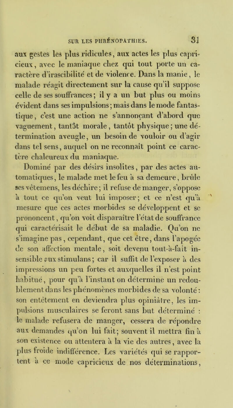 aux gestes les plus ridicules, aux actes les plus capri- cieux , avec le maniaque chez qui tout porte un ca- ractère d’irascibilité et de violence. Dans la manie, le malade réagit directement sur la cause qu’il suppose celle de ses souffrances ; il y a un but plus ou moins évident dans ses impulsions ; mais dans le mode fantas- tique , c’est une action ne s’annonçant d’abord que vaguement, tantôt morale , tantôt physique ; une dé- termination aveugle, un besoin de vouloir ou d’agir dans tel sens, auquel on ne reconnaît point ce carac- tère chaleureux du maniaque. Dominé par des désirs insolites, par des actes au- tomatiques, le malade met le feu a sa demeure, brûle ses vêtemens, les déchire ; il refuse de manger, s’oppose a tout ce qu’on veut lui imposer ; et ce n’est qu’à mesure que ces actes morbides se développent et se prononcent, qu’on voit disparaître l’état de souffrance qui caractérisait le début de sa maladie. Qu’on ne s’imagine pas , cependant, que cet ctre, dans l’apogée de son affection mentale, soit devenu tout-à-fait in- sensible aux stimulons; car il suffit de l’exposer à des impressions un peu fortes et auxquelles il n’est point habitué, pour qu’à l’instant on détermine un redou- blement dans les phénomènes morbides de sa volonté : son entêtement en deviendra plus opiniâtre, les im- pulsions musculaires se feront sans but déterminé : le malade refusera de manger, cessera de répondre aux demandes qu’on lui fait; souvent il mettra fin à son existence ou attentera à la vie des autres, avec la plus froide indifférence. Les variétés qui se rappor- tent a ce mode capricieux de nos déterminations,