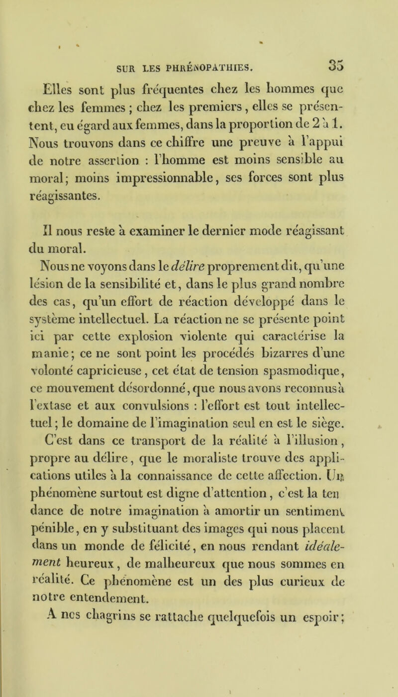 Elles sont plus fréquentes chez les hommes que chez les femmes ; chez les premiers , elles se présen- tent, eu égard aux femmes, dans la proportion de 2 a 1. Nous trouvons dans ce chiffre une preuve a l’appui de notre assertion : l’homme est moins sensible au moral; moins impressionnable, ses forces sont plus réagissantes. Il nous reste a examiner le dernier mode réagissant du moral. Nous ne voyons dans le délire proprement dit, qu’une lésion de la sensibilité et, dans le plus grand nombre des cas, qu’un effort de réaction développé dans le système intellectuel. La réaction ne se présente point ici par cette explosion violente qui caractérise la manie; ce ne sont point les procédés bizarres d’une volonté capricieuse , cet état de tension spasmodique, ce mouvement désordonné, que nous avons reconnusa l’extase et aux convulsions : l’effort est tout intellec- tuel ; le domaine de l’imagination seul en est le siège. C’est dans ce transport de la réalité a l’illusion, propre au délire, que le moraliste trouve des appli - cations utiles a la connaissance de cette affection. Lu phénomène surtout est digne d’attention , c’est la teu dance de notre imagination a amortir un sentiment, pénible, en y substituant des images qui nous placent dans un monde de félicité, en nous rendant idéale- ment heureux, de malheureux que nous sommes en réalité. Ce phénomène est un des plus curieux de notre entendement. A ncs chagrins se rattache quelquefois un espoir;