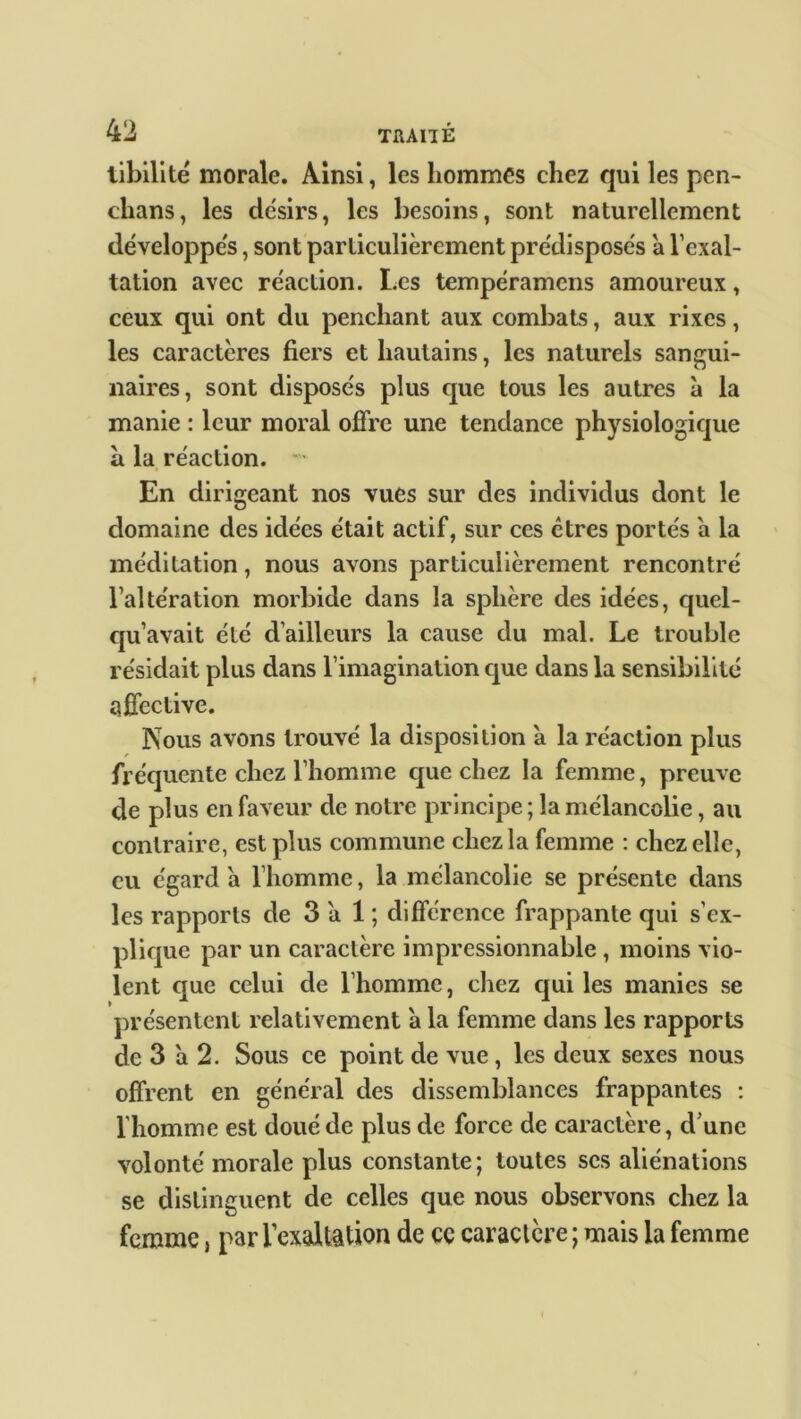 libilite' morale. Ainsi, les hommes chez qui les pen- clians, les désirs, les besoins, sont naturellement développés, sont particulièrement prédisposés à l’exal- tation avec réaction. Les tempéramcns amoureux, ceux qui ont du penchant aux combats, aux rixes, les caractères fiers et hautains, les naturels sangui- naires, sont disposés plus que tous les autres à la manie : leur moral offre une tendance physiologique à la réaction. En dirigeant nos vues sur des individus dont le domaine des idées était actif, sur ces êtres portés a la méditation, nous avons particulièrement rencontré l’altération morbide dans la sphère des idées, quel- qu’avait été d’ailleurs la cause du mal. Le trouble résidait plus dans l’imagination que dans la sensibilité affective. Nous avons trouvé la disposition à la réaction plus fréquente chez l’homme que chez la femme, preuve de plus en faveur de notre principe ; la mélancolie, au contraire, est plus commune chez la femme : chez elle, eu égard a l’homme, la mélancolie se présente dans les rapports de 3 a 1 ; différence frappante qui s’ex- plique par un caractère impressionnable , moins vio- lent que celui de l’homme, chez qui les manies se présentent relativement a la femme dans les rapports de 3 a 2. Sous ce point de vue, les deux sexes nous offrent en général des dissemblances frappantes : l'homme est doué de plus de force de caractère, d’une volonté morale plus constante; toutes scs aliénations se distinguent de celles que nous observons chez la femme, par l’exaltation de ce caractère ; mais la femme